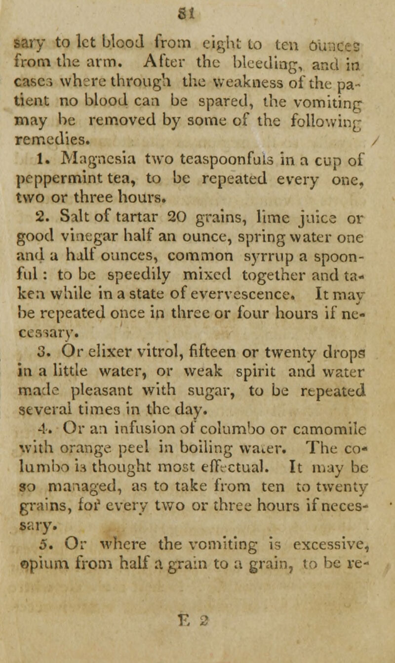 sary to let blood from eight to ten oubi from the arm. After the bleeding, and in case:-, where through the weakness of the pa- tient no blood can be spared, the vomiting may be removed by some of the following remedies. 1. Magnesia two teaspoonfuis in a cup of peppermint tea, to be repeated every one. two or three hours. 2. Salt of tartar 20 grains, lime juice or good vinegar half an ounce, spring water one and a half ounces, common syrrup a spoon- ful : to be speedily mixed together and ta- ken while in a state of evervescence. It may be repeated once in three or four hours if ne- eeaaary. 3. Or elixer vitrol, fifteen or twenty drops in a little water, or weak spirit and water made pleasant with sugar, to be repeated several time3 in the day. -!. Or an infusion of columbo or camomile with orange, peel in boiling water. The co- lumbo in thought most effectual. It may be so managed, as to take from ten to twenty grains, for every two or three hours if neces- 5. Or where the vomiting is excessive, opium from half a grain to a grain, to be re- E