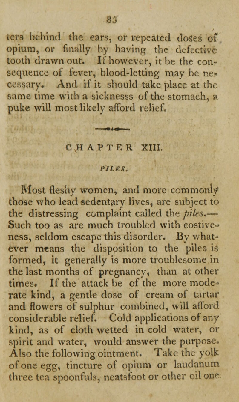 15 iei'3 behind the ears, or repeated doses of opium, or finally by having the defective tooth drawn out. If however, it be the con- sequence of fever, blood-letting may be ne- cessary. And if it should take place at the same time with a sicknesss of the stomach, a puke will most likely afford relief. CHAPTER XIII. PILES. Most fleshy women, and more commonly those who lead sedentary lives, are subject to the distressing complaint called the piles.—■ Such too as are much troubled with costive- ness, seldom escape this disorder. By what- ever means the disposition to the piles is formed, it generally is more troublesome in the last months of pregnancy, than at other times. If the attack be of the more mode- rate kind, a gentle dose of cream of tartar and flowers of sulphur combined, will afford considerable relief. Cold applications of any kind, as of cloth wetted in cold water, Di- spirit and water, would answer the purpose. Also the following ointment. Take the yolk of one egg, tincture of opium or laudanum three tea spoonfuls, neatsibot or other oil on^