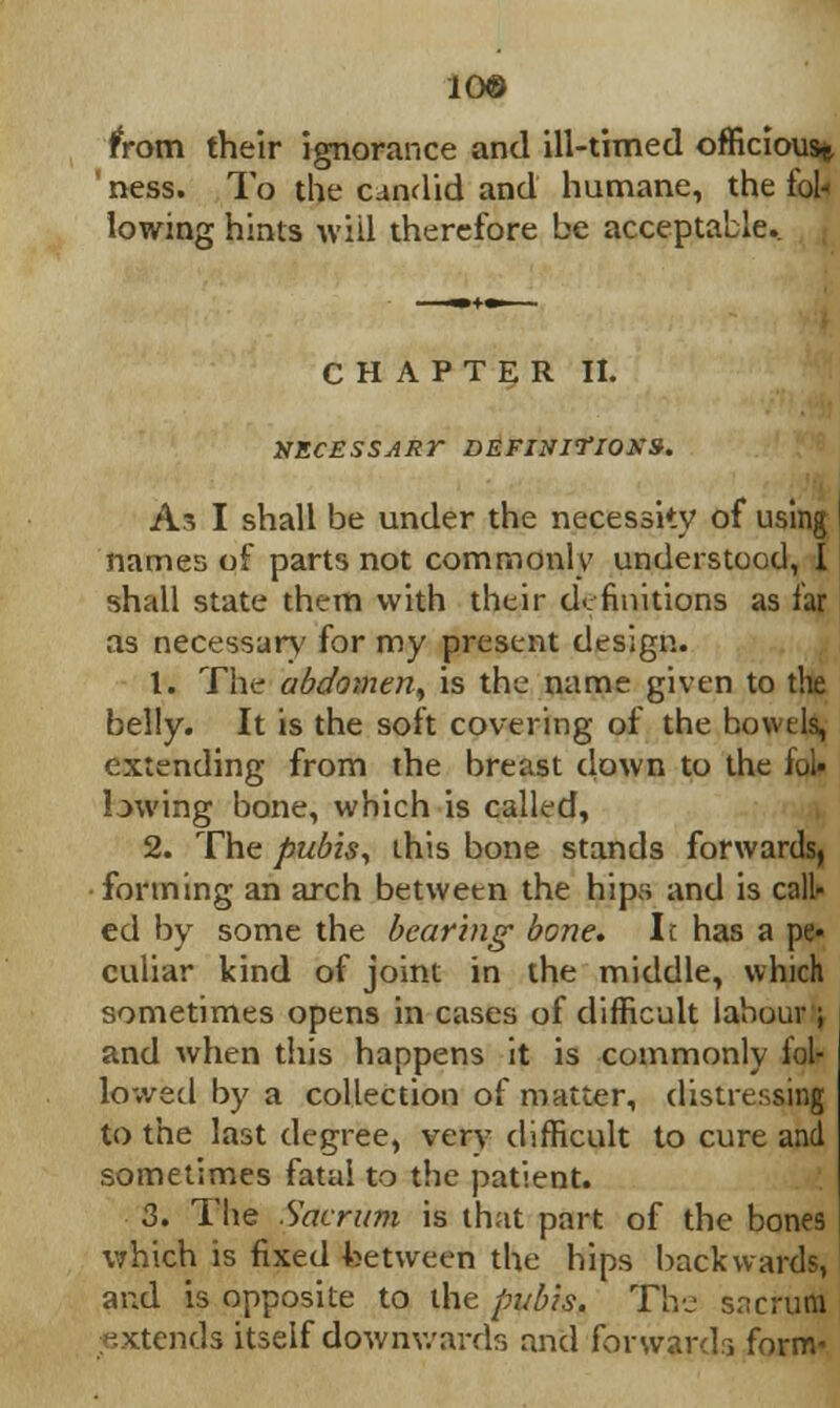 10® from their ignorance and ill-timed officious^ ' ness. To the candid and humane, the fol- lowing hints will therefore be acceptable. CHAPTER II. NECESSARr DEFINITIONS. As I shall be under the necessity of using names of parts not commonly understood, I shall state them with their definitions as far as necessary for my present design. 1. The abdomen, is the name given to the belly. It is the soft covering of the bowels, extending from the breast down to the fol- lowing bone, which is called, 2. The pubis, this bone stands forwards, forming an arch between the hips and is call- ed by some the bearing bone. It has a pe- culiar kind of joint in the middle, which sometimes opens in cases of difficult labour ; and when this happens it is commonly fol- lowed by a collection of matter, distressing to the last degree, very difficult to cure and sometimes fatal to the patient. 3. The Sacrum is that part of the bones which is fixed between the hips backwards, and is opposite to the pubis. The sncrurtl extends itself downwards and forwards form-