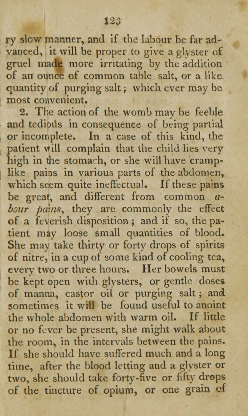 ry slow manner, and if the labour be far ad- vanced, it will be proper to give a glyster of gruel madfe more irritating by the addition of an ounce of common table salt, or a like quantity of purging salt; which ever may be most convenient. 2. The action of the womb may be feeble and tedioiis in consequence of being partial or incomplete. In a case of this kind, the patient vill complain that the child lies very high in the stomach, or she will have cramp- like pains in various parts of the abdomen, which seem quite ineffectual. If these pams be great, and different from common a- bour pains, they are commonly the effect of a feverish disposition ; and if so, the pa- tient may loose small quantities of blood. She may take thirty or forty drops of spirits of nitre, in a cup of some kind of cooling tea, every two or three hours. Her bowels must be kept open with glysters, or gentle doses of manna, castor oil Or purging salt ; and sometimes it will be found useful to anoint the whole abdomen with warm oil. If little or no fever be present, she might walk about the room, in the intervals between the pains. If she should have suffered much and a long time, after the blood letting and a glyster or two, she should take forty-five or fifty drops of the tincture of opium, or one grain of