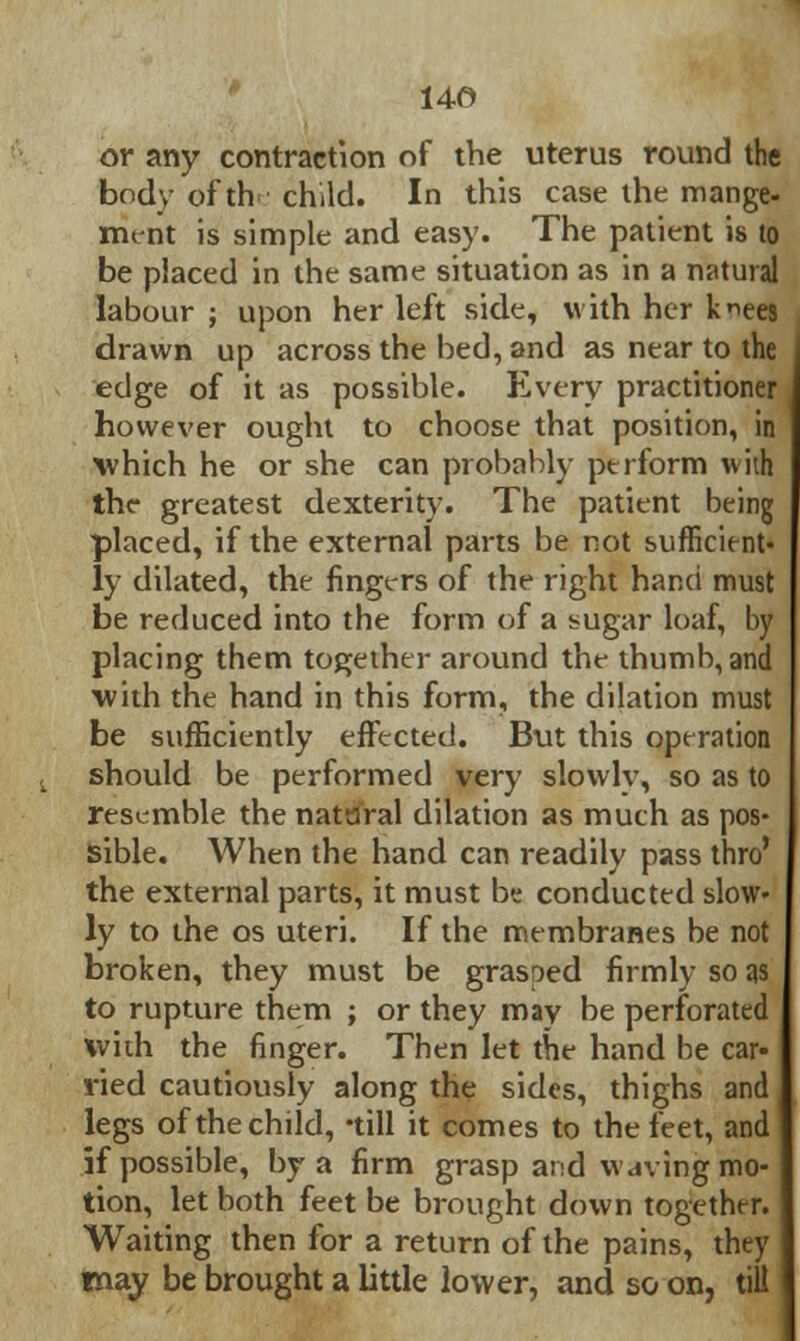 or any contraction of the uterus round the body of th child. In this case the mange- mint is simple and easy. The patient is to be placed in the same situation as in a natural labour ; upon her left side, with her knees drawn up across the bed, and as near to the edge of it as possible. Every practitioner however ought to choose that position, in which he or she can probably perform with the greatest dexterity. The patient being placed, if the external parts be not sufficient- ly dilated, the fingers of the right hand must be reduced into the form of a sugar loaf, by placing them together around the thumb, and with the hand in this form, the dilation must be sufficiently effected. But this operation should be performed very slowly, so as to resemble the natural dilation as much as pos- sible. When the hand can readily pass thro' the external parts, it must be conducted slow- ly to the os uteri. If the membranes be not broken, they must be grasped firmly so as to rupture them ; or they may be perforated with the finger. Then let the hand he car- vied cautiously along the sides, thighs and legs of the child, -till it comes to the feet, and if possible, by a firm grasp and waving mo- tion, let both feet be brought down together. Waiting then for a return of the pains, they may be brought a little lower, and so on, till