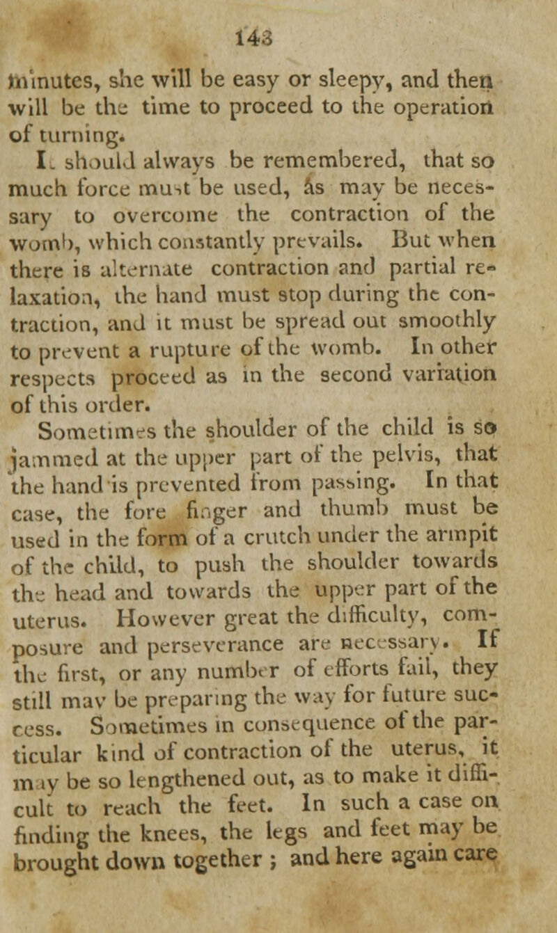 minutes, she will be easy or sleepy, and then will be the time to proceed to the operation of turning. I. should always be remembered, that so much force mu->t be used, as may be neces- sary to overcome the contraction of the womb, which constantly prevails. But when there is alternate contraction and partial re- laxation, the hand must stop during the con- traction, and it must be spread out smoothly to prevent a rupture of the womb. In other respects proceed as in the second variation of this order. Sometimes the shoulder of the child is so jammed at the upper part of the pelvis, that the hand is prevented from passing. In that case, the fore finger and thumb must be used in the form of a crutch under the armpit of the child, to push the shoulder towards the head and towards the upper part of the uterus. However great the difficulty, com- posure and perseverance are necessary. If the first, or any number of efforts fail, they still mav be preparing the way for future suc- cess. Sometimes in consequence of the par- ticular kind of contraction of the uterus, it m iy be so lengthened out, as to make it diffi- cult to reach the feet. In such a case on finding the knees, the legs and feet may be brought down together ; and here again care