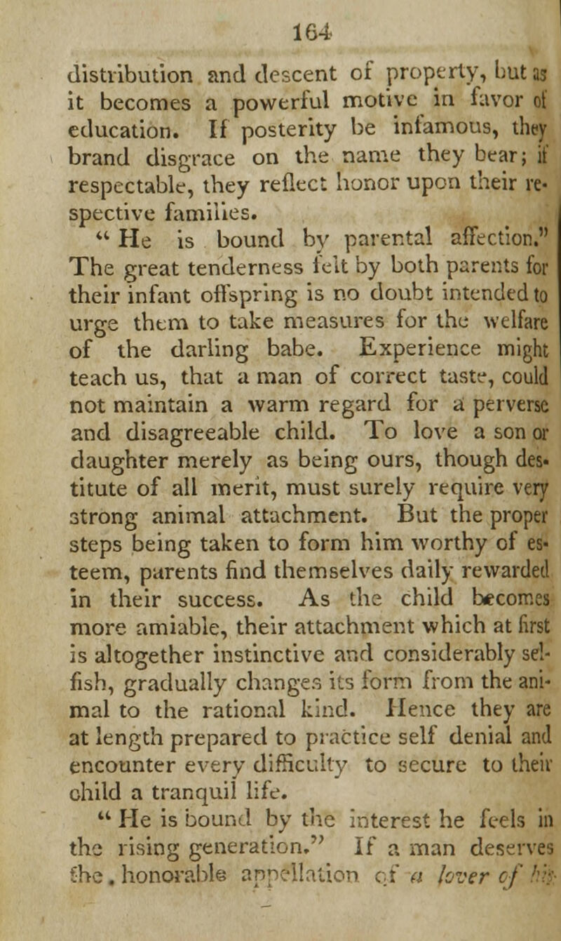 distribution and descent of property, hut as it becomes a powerful motive in favor of education. If posterity be infamous, they brand disgrace on the name they bear; if respectable, they reflect honor upon their re- spective families.  He is bound by parental affection. The great tenderness felt by both parents for their infant offspring is no doubt intended to urge them to take measures for the welfare of the darling babe. Experience might teach us, that a man of correct taste, could not maintain a warm regard for a perverse and disagreeable child. To love a son or daughter merely as being ours, though des« titute of all merit, must surely require very strong animal attachment. But the proper steps being taken to form him worthy of es- teem, parents find themselves daily rewarded in their success. As the child becomes more amiable, their attachment which at first is altogether instinctive and considerably sel- fish, gradually changes its form from the ani- mal to the rational kind. Hence they are at length prepared to practice self denial and encounter every difficulty to secure to their child a tranquil life.  He is bound by the interest he feels in the rising generation. If a man deserves She. honorable appellation of a lover-