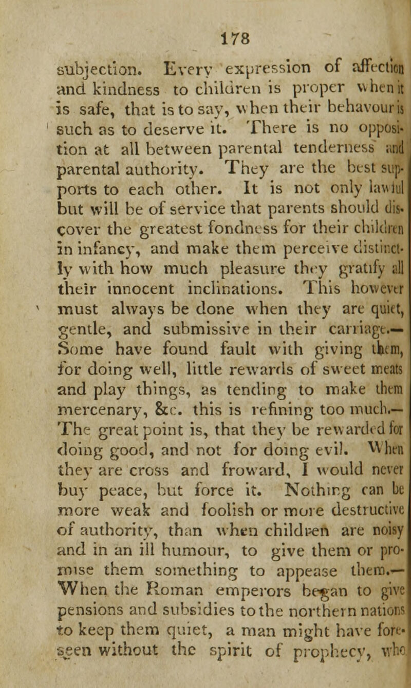 subjection. Every expression of affection and kindness to children is proper when it is safe, that is to say, when their behavouris such as to deserve it. There is no opposi- tion at all between parental tenderness ;;nd parental authority. They are the best sup- ports to each other. It is not only iaulul but will be of service that parents should (lis- cover the greatest fondness for their children in infancy, and make them perceive distinct- ly with how much pleasure they gratify all their innocent inclinations. This hovmr must always be done when they are quiet, gentle, and submissive in their carriage.— Some have found fault with giving tku.m, for doing well, little rewards of sweet meats and play things, as tending to make them mercenary, &c. this is refining too much.— The great point is, that they be reward* dior doing good, and not for doing evil. Whin they are cross and fro ward, I would never buy peace, but force it. Nothing ran be more weak and foolish or more destructive of authority, than when childpen are noisy and in an ill humour, to give them or pro- mise them something to appease them.— When the Roman emperors began to give pensions and subsidies to the northern nation? to keep them quiet, a man might have fore- seen without the spirit of prophecy, who