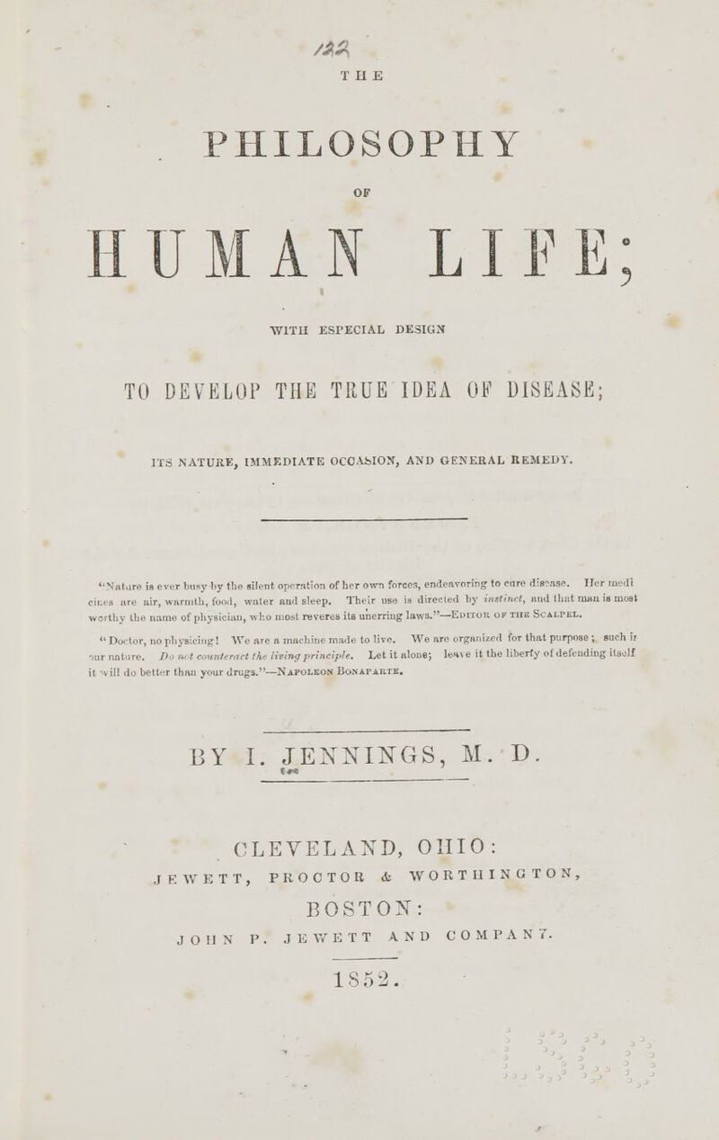 THE PHILOSOPHY HUMAN LIFE ■WITH ESPECIAL DESIGN TO DEVELOP THE TRUE IDEA OE DISEASE; ITS NATURE, IMMEDIATE OCCAMON, AND GENERAL REMEDY. Natarn is ever busy \<y the lilent operation of her own forces, endeavoring to ran- diesase. Her medi cinea are nor, warmth, food, water aud sleep. Their use is directed by instinct, and that mwiisinoat worth] the name of physician, who most reveres its unerring laws.—Editor, of tub Scalpel. Doctor, nophyeicing] We are a machine made to live. We arc organized for that parpose; such if Da not count, met the tiling principle. Let it alone; len\e it the liberty ol defending itself ii i ill do better than your drugs.—Napoleon Bonapabte. BY I. JENNINGS, M. D CLEVELAND, OHIO: JEWETT, PROCTOR <fc W O R T II I N G T O N . BOSTON: JOHN P . J E W E T T AND CO M I> A N 7. 1S52.