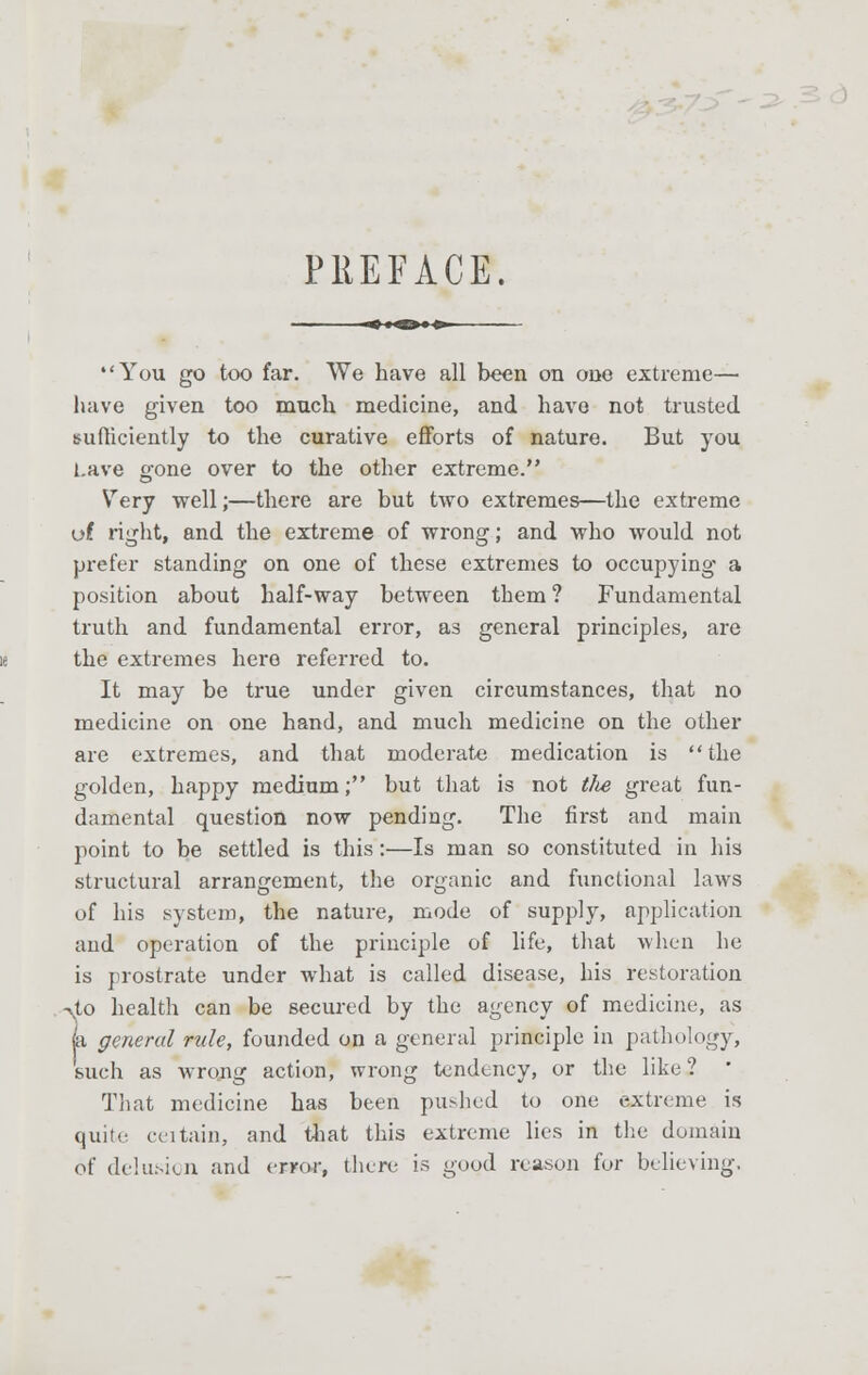 PREFACE. You go too far. We have all been on one extreme- have given too much medicine, and have not trusted sufficiently to the curative efforts of nature. But you Lave gone over to the other extreme. Very ■well;—there are but two extremes—the extreme of right, and the extreme of wrong; and who would not prefer standing on one of these extremes to occupying a position about half-way between them ? Fundamental truth and fundamental error, as general principles, are the extremes here referred to. It may be true under given circumstances, that no medicine on one hand, and much medicine on the other are extremes, and that moderate medication is the golden, happy medium; but that is not the great fun- damental question now pending. The first and main point to be settled is this:—Is man so constituted in his structural arrangement, the organic and functional laws of his system, the nature, mode of supply, application and operation of the principle of life, that when he is prostrate under what is called disease, his restoration T4o health can be secured by the agency of medicine, as general rule, founded on a general principle in pathology, such as wrong action, wrong tendency, or the like? ' That medicine has been pushed to one extreme is quite eeitain, and that this extreme lies in the domain of delusion and error, there is good reason for believing.