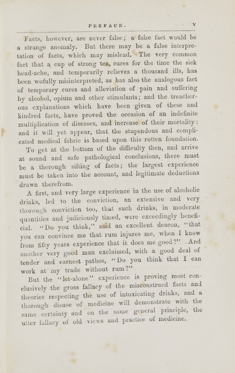 Facts, however, are never false; a false fact would be a strange anomaly. But there may be a false interpre- tation of facts, which may mislead. The very common fact that a cup of strong tea, cures for the time the sick head-ache, and temporarily relieves a thousand ills, has been wofully misinterpreted, as has also the analogous fact of temporary cures and alleviation of pain and suffering by alcohol, opium and other stimulants; and the treacher- ous explanations which have been given of these and kindred facts, have proved the occasion of an indefinite multiplication of diseases, and increase of their mortality: and it will yet appear, that the stupendous and compli- cated medical fabric is based upon this rotten foundation. To get at the bottom of the difficulty then, and arrive at sound and safe pathological conclusions, there must be a thorough sifting of facts; the largest experience must be taken into the account, and legitimate deductions drawn therefrom. A first, and very large experience in the use of alcoholic drinks, led to the conviction, an extensive and very thorough conviction too, that such drinks, in moderate quantities and judiciously timed, were exceedingly benefi- cial. Do you think, said an excellent deacon, that you can convince me that rum injures me, when I know from fifty years experience that it does me good? And another very good man exclaimed, with a good deal of tender and earnest pathos, Do you think that I can work at my trade without rum? But the let-alone experience is proving most con- clusively the gross fallacy of the misconstrued facts and theories respecting the use of intoxicating drinks, and a thorough disuse of medicine will demonstrate with the same certainty and on the same general principle, the utter fallacy of old views and practice of medicine.