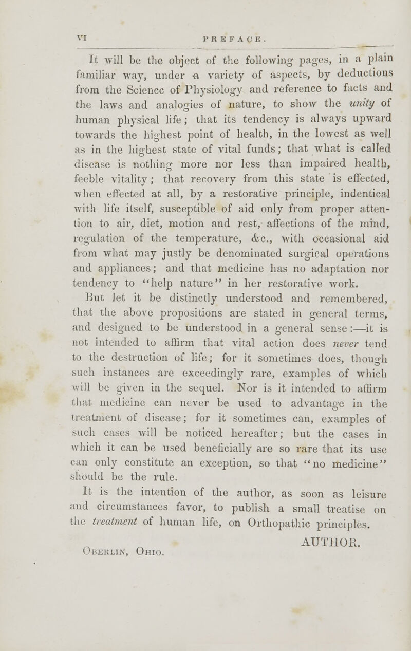 It will be the object of the following pages, in a plain familiar way, under -a variety of aspects, by deductions from the Science of Physiology and reference to facts and the laws and analogies of nature, to show the unity of human physical life; that its tendency is always upward towards the highest point of health, in the lowest as well as in the highest state of vital funds; that what is called disease is nothing more nor less than impaired health, feeble vitality; that recovery from this state is effected, when effected at all, by a restorative principle, indentical with life itself, susceptible of aid only from proper atten- tion to air, diet, motion and rest, affections of the mind, regulation of the temperature, <fec, with occasional aid from what may justly be denominated surgical operations and appliances; and that medicine has no adaptation nor tendency to help nature in her restorative work. But let it be distinctly understood and remembered, that the above propositions are stated in general terms, and designed to be understood in a general sense:—it is not intended to affirm that vital action does never tend to the destruction of life; for it sometimes does, though .such instances are exceedingly rare, examples of which will be given in the sequel. JSTor is it intended to affirm (hat. medicine can never be used to advantage in the treatment of disease; for it sometimes can, examples of such cases will be noticed hereafter; but the cases in which it can be used beneficially are so rare that its use can only constitute an exception, so that no medicine should be the rule. It is the intention of the author, as soon as leisure and circumstances favor, to publish a small treatise on the treatment of human life, on Orthopathic principles. AUTHOK. Oberlin, Ohio.