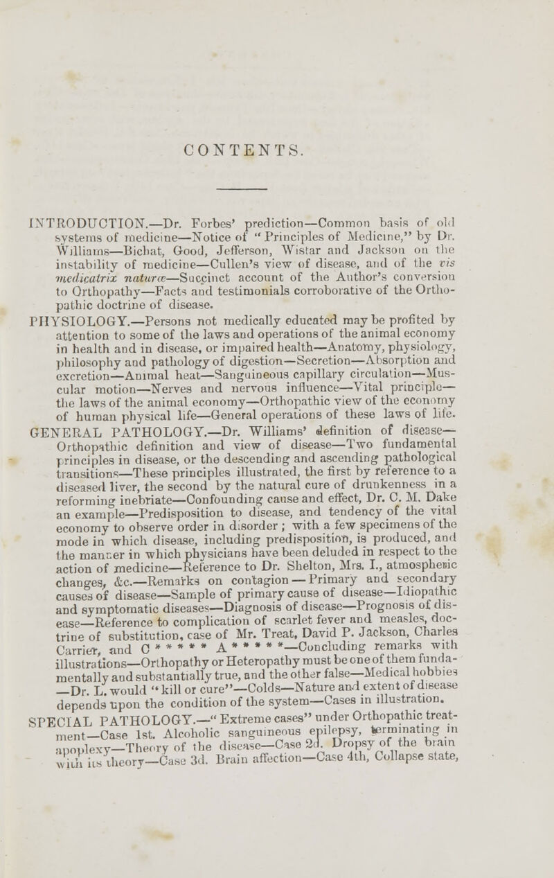 CONTENTS. INTRODUCTION.—Dr. Forbes' prediction—Common basis of old systems of medicine—Notice of Principles of Medicine, by Dr. Williams—Bicbat, Good, Jefferson, Wistar and Jackson on the instability of medicine—Cullen's view of disease, and of the vis medicalrix nature—Succinct account of the Author's conversion to Qrthopathy—Facts and testimonials corroborative of the Ortho- pathic doctrine of disease. PHYSIOLOGY.—Persons not medically educated maybe profited by attention to some of the laws and operations of the animal economy in health and in disease, or impaired health—Anatomy, physiology, philosophy and pathology of digestion—Secretion—Absorption and excretion—Animal heat—Sanguineous capillary circulation—Mus- cular motion—Nerves and nervous influence—Vital principle— the laws of the animal economy—Orthopathic view of the economy of human physical life—General operations of these laws of Life. GENERAL PATHOLOGY.—Dr. Williams' definition of disease— Orthopathic definition and view of disease—Two fundamental principles in disease, or the descending and ascending pathological transitions—These principles illustrated, the first by reference to a diseased liver, the second by the natural cure of drunkenness in a reforming inebriate—Confounding cause and effect, Dr. C. M. Date an example—Predisposition to disease, and tendency of the vital economy to observe order in disorder ; with a few specimens of the mode in which disease, including predisposition, is produced, and the manner in which physicians have been deluded in respect to the action of medicine—Reference to Dr. Shelton, Mrs. I., atmospheric changes, <fcc—Remarks on contagion — Primary and secondary causes of disease—Sample of primary cause of disease—Idiopathic and symptomatic diseases—Diagnosis of disease—Prognosis of dis- ease—Reference to complication of scarlet fever and measles, doc- trine of substitution, case of Mr. Treat, David P. Jackson, Charles Carrier, and C * * * * * a * # * * —Concluding remarks with illustrations—Orthopathy or Heteropathy must be one of them funda- mentally and substantially true, and the other false—Medical hobbies —Dr L would  kill or cure—Colds—Nature and extent of disease depends upon the condition of the system—Cases in illustration. SPECIAL PATHOLOGY.— Extreme cases under Orthopathic treat- ment—Case 1st. Alcoholic sanguineous epilepsy, terminating in anoulexv—Theory of the disease—Case 2d. Dropsy of the brain wiih iis theory—Case 3d. Brain affection-Case 4th, Collapse state,