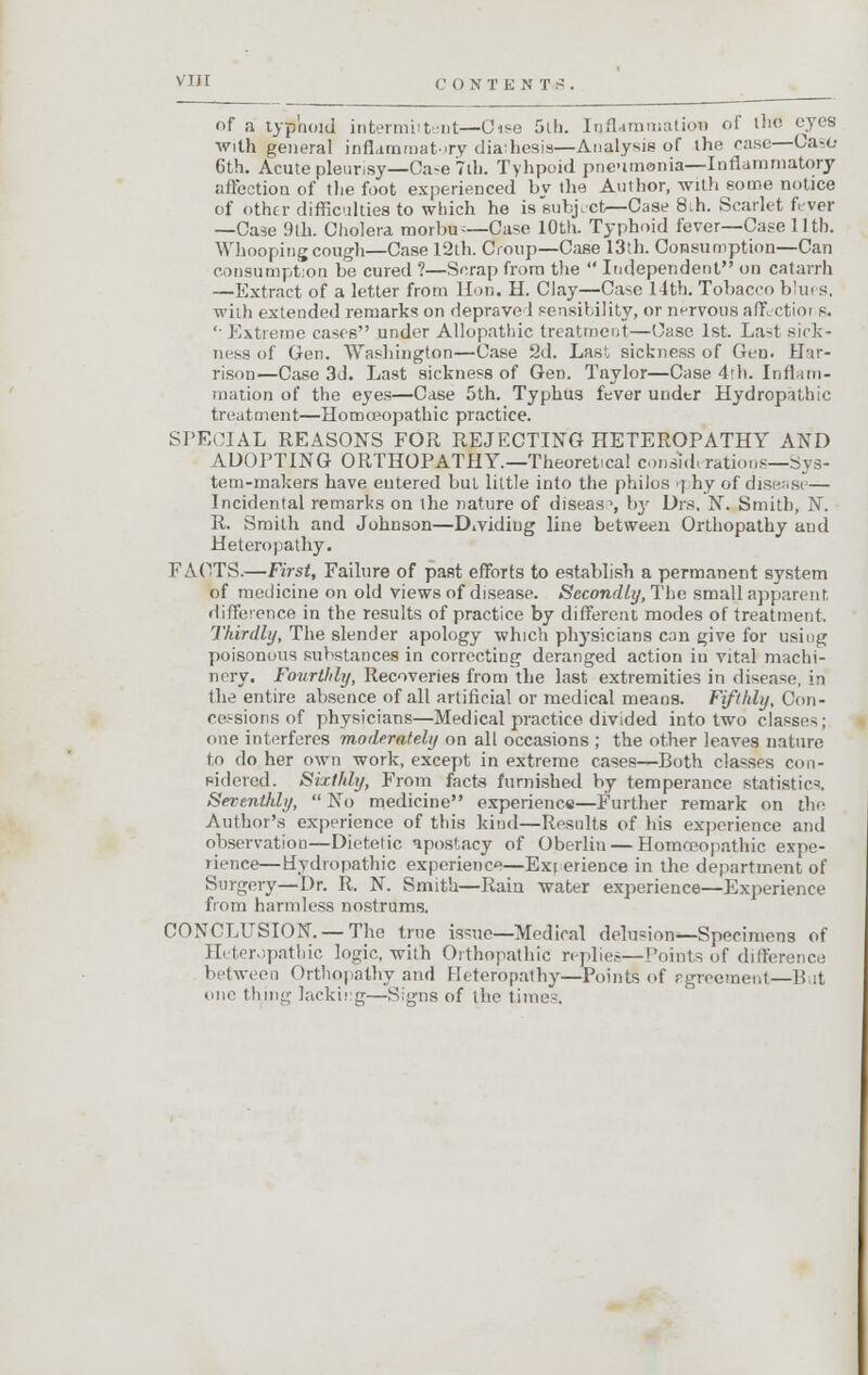 V I > I c O X T E N T e . of a typhoid intermittent—Cise 5th. Inflammation of the eyes with general inflammatory dial hesia—Analysis of the rase—Caso 6th. Acute pleurisy—Ca^e 7th. Tyhpoid pneumonia—Inflammatory affection of the foot experienced bv the Author, with some notice of other difficulties to which he is subject—Case 8;h. Scarlet fever —Case 9th. Cholera morbu-—Case 10th. Typhoid fever—Case 11th. Whooping cough—Case 12th. Croup—Case 13th. Consumption—Can consumption be cured ?—Scrap from the  Independent on catarrh —Extract of a letter from Hon. H. Clay—Case 14th. Tobacco blues, with extended remarks on deprave I sensibility, or nervous aff etioi s. '• Extreme cases under Allopathic treatment—Case 1st. Last sick- ness of Gen. Washington—Case 2d. Last sickness of Gen. Har- rison—Case 3d. Last sickness of Gen. Taylor—Case 4th. Inflam- mation of the eyes—Case 5th. Typhus fever uudtr Hydropathic treatment—Homoeopathic practice. SPECIAL REASONS FOR REJECTING HETEROPATHY AND ADOPTING ORTHOPATHY—Theoretical coniid. rations—Sys- tem-makers have entered but little into the philos rphy of disease— Incidental remarks on the nature of disease, bj' Drs, N. Smith, N. R. Smith and Johnson—Dividing line between Orthopathy and Heteropathy. FACTS.—First, Failure of past efforts to establish a permanent system of medicine on old views of disease. Secondly, The small apparent, difference in the results of practice by different modes of treatment. Thirdly, The slender apology which physicians can give for using poisonous substances in correcting deranged action in vital machi- nery. Fourthly, Recoveries from the last extremities in disease, in the entire absence of all artificial or medical means. Fifthly, Con- cessions of physicians—Medical practice divided into two classes ; one interferes moderately on all occasions ; the other leaves nature to do her own work, except in extreme cases—Both classes con- sidered. Sixthly, From facts furnished by temperance statistics. Seventhly,  No medicine experience—Further remark on the Author's experience of this kind—Results of his experience ami observation—Dietetic apostacy of Oberliu — Homoeopathic expe- rience—Hydropathic experience—Experience in the department, of Surgery—Dr. R. N. Smith—Rain water experience—Experience from harmless nostrums. CONCLUSION. —The true issue—Medical delusion—Specimens of Heteropathic logic, with Orthopathic replies—Points of difference between Orthopathy and Heteropathy—Points of Bgreemenl—But one thing lackii g—Signs of the times.