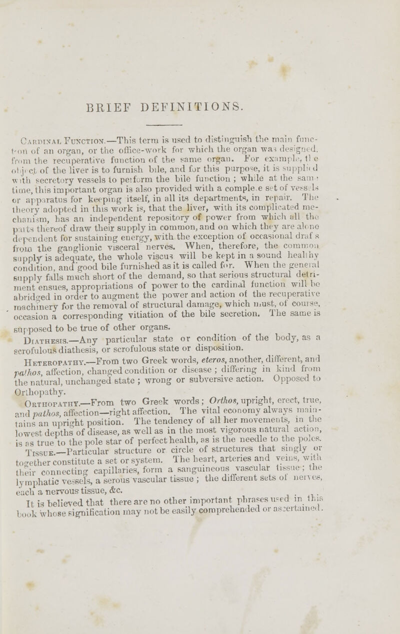 BRIEF DEFINITIONS. C m imn-ai, Function.—This terra is used to distinguish the main func- tion of an organ, or the office-work for which the organ wa< designed, from the recuperative fuuetion of the same organ. For example, t! a ol j <-l of the liver is to furnish bile, and for this purpose, it is supplii d with secretory vessels to perform the bile function; while at the sam.; time, this important organ is also provided with a comple e set of vess U or apparatus for keeping itself, in all its departments, in repair. The theory adopted in this work is, that the liver, with its complicity me- chanism, has an independent repository of power from -which nil the thereof draw their supply in common, and on which they are ah no ,1, |-, Ddent for sustaining energy, with the exception of occasional draf s from the ganglionic visceral nerves. When, therefore, the common supply is adequate, the whole viscu? will be kept in a sound healthy condition, and'good bile furnished as it is called for. When the geneial supply falls much short of the demand, so that serious structural detri- ment ensues, appropriations of power to the cardinal function will be abridged in order to augment the power and action of the recuperative machinery for the removal of structural damage, which must, of course, occasion a corresponding vitiation of the bile secretion. The same is supposed to be true of other organs. Diathesis.—Any particular state or condition of the body, as a scrofulous diathesis, or scrofulous state or disposition. Heteropatuy. From two Greek words, eteros, another, different, and pathos affectioD, changed condition or disease; differing in kind from tli.. natural, unchanged state ; wrong or subversive action. Opposed to Qjlhopathy. Ort nor at ii v.—From two Greek words; Orthon, upright, erect, true, and pathos, affection—right affection. The vital economy always main- tains an upright position. The tendency of all her movements in the lowest depths of disease, as well as in the most vigorous natural a< is as true to the pole star of perfect health, as is the needle to the poles. Tissue.—Particular structure or circle of structures that singly or together constitute a set or system. The heart, arteries and veins, with their connecting capillaries, form a sanguineous vascular tissue; the lymphatic vessels, a serous vascular tissue ; the different sets ot nerves, each a nervous-tissue, &c. It is believed that there are no other important phrases used in this book whose signification may not be easily, comprehended or ascertained.