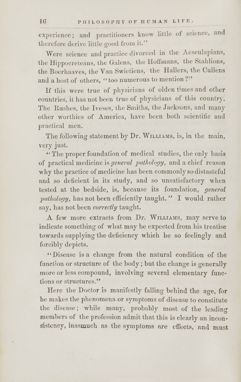 experience; and practitioners know little of science, and therefore derive little good from it. Were science and practice divorced in the Aesculapians, the Hippocreteans, the Galens, the Hoffmans, the Stahlions, the Boerhaaves, the Van Swietiens, the Hallers, the Cullens and a host of others, too numerous to mention ? If this were true of physicians of olden times and other countries, it has not been true of physicians of this country. The Rushes, the Iveses, the Smiths, the Jacksons, and many other worthies of America, have been both scientific and practical men. The following statement by Dr. Williams, is, in the main, very just.  The proper foundation of medical studies, the only basis of practical medicine is general pathology, and a chief reason why the practice of medicine has been commonly so distasteful and so deficient in its study, and so unsatisfactory when tested at the bedside, is, because its foundation, general 'pathology, has not been efficiently taught.  I would rather say, has not been correctly taught. A few more extracts from Dr. Williams, may serve to indicate something of what may be expected from his treatise towards supplying the deficiency which he so feelingly and forcibly depicts. Disease is a change from the natural condition of the function or structure of the body ; but the change is generally more or less compound, involving several elementary func- tions or structures. Here the Doctor is manifestly falling behind the age, for he makes the phenomena or symptoms of disease to constitute the disease; while many, probably most of the leading members of the profession admit that this is clearly an incon- sistency, inasmuch as the symptoms are effects, and must