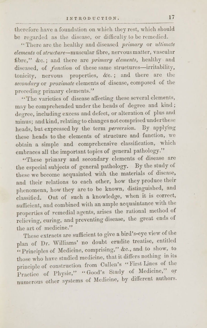 therefore have a foundation on which they rest, which should be regarded as the disease, or difficulty to be remedied. There are the healthy and diseased primary or ultimate elements of structure—muscular fibre, nervous matter, vascular fibre, &c.; and there are primary elements, healthy and diseased, of function of these same structures—irritability, tonicity, nervous properties, &c. ; and there are the secondary or proximate elements of disease, composed of the preceding primary elements. The varieties of disease affecting these several elements, may be comprehended under the heads of degree and kind ; degree, including excess and defect, or alteration of plus and minus; and kind, relating to changes not comprised under these heads, but expressed by the term perversion. By applying these heads to the elements of structure and function, we obtain a simple and comprehensive classification, which embraces all the important topics of general pathology. These primary and secondary elements of disease arc the especial subjects of general pathology. By the study of these we become acquainted with the materials of disease, and their relations to each other, how they produce their phenomena, how they are to be known, distinguished, and classified. Out of such a knowledge, when it is correct, sufficient, and combined with an ample acquaintance with the properties of remedial agents, arises the rational method of relieving, curing, and preventing disease, the great ends of the art of medicine. These extracts are sufficient to give a bird's-eye view of the plan of Dr. Williams' no doubt erudite treatise, entitled Principles of Medicine, comprising, &c, and to show, to those who have studied medicine, that it differs nothing in its principle of construction from Cullen's First Lines of the Practice of Physic, Good's Study of Medicine, or numerous other systems of Medicine, by different authors.