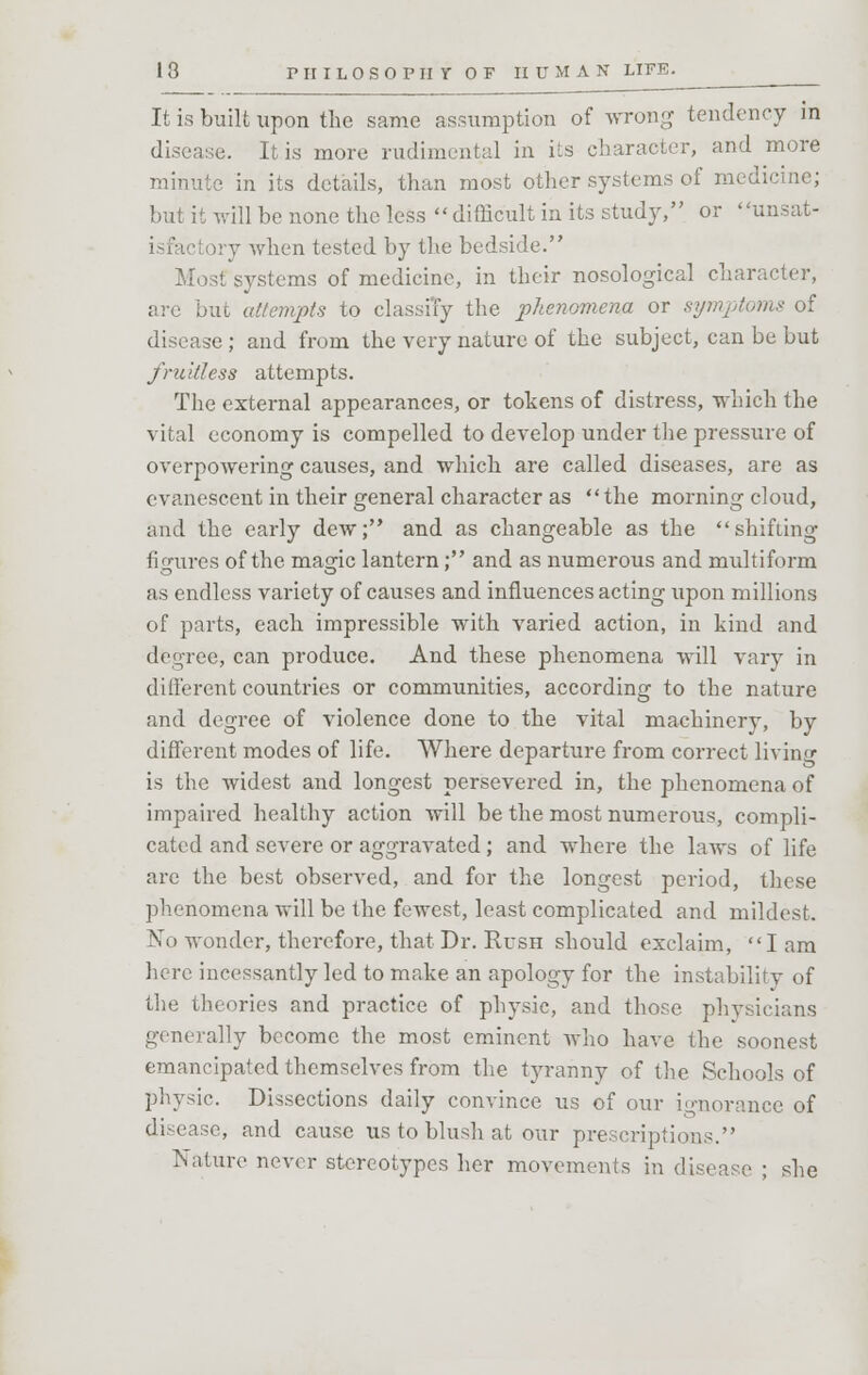 It is built upon the same assumption of wrong tendency in disease. It is more rudimental in its character, and more minute in its details, than most other systems of medicine; but it will be none the less difficult in its study, or unsat- iry when tested by the bedside. Most systems of medicine, in their nosological character, are but attempts to classiTy the phenomena or symptoms of disease ; and from the very nature of the subject, can be but fruitless attempts. The external appearances, or tokens of distress, which the vital economy is compelled to develop under the pressure of overpowering causes, and which are called diseases, are as evanescent in their general character as the morning cloud, and the early dew; and as changeable as the shifting figures of the magic lantern; and as numerous and multiform as endless variety of causes and influences acting upon millions of parts, each impressible with varied action, in kind and degree, can produce. And these phenomena will vary in different countries or communities, according to the nature and degree of violence done to the vital machinery, by different modes of life. Where departure from correct living is the widest and longest persevered in, the phenomena of impaired healthy action will be the most numerous, compli- cated and severe or aggravated; and where the laws of life are the best observed, and for the longest period, these phenomena will be the fewest, least complicated and mildest. No wonder, therefore, that Dr. Rush should exclaim, I am here incessantly led to make an apology for the instability of the theories and practice of physic, and those physicians generally become the most eminent who have the soonest emancipated themselves from the tyranny of the Schools of physic. Dissections daily convince us of our ignorance of disease, and cause us to blush at our prescriptions. Nature never stereotypes her movements in disease ; she