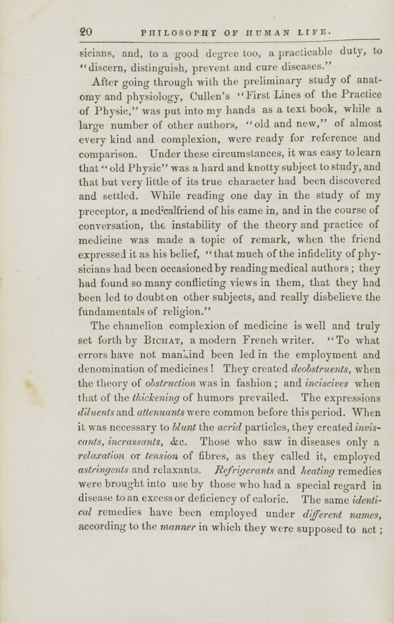 sicians, and, to a good degree too, a practicable duty, to discern, distinguish, prevent and cure diseases. After going through with the preliminary study of anat- omy and physiology, Cullen's First Lines of the Practice of Physic, was put into my hands as a text book, while a large number of other authors, old and new, of almost every kind and complexion, were ready for reference and comparison. Under these circumstances, it was easy to learn that old Physic was a hard and knotty subject to study, and that but very little of its true character had been discovered and settled. While reading one day in the study of my preceptor, a med'calfriend of his came in, and in the course of conversation, the instability of the theory and practice of medicine was made a topic of remark, when the friend expressed it as his belief,  that much of the infidelity of phy- sicians had been occasioned by reading medical authors; they had found so many conflicting views in them, that they had been led to doubt on other subjects, and really disbelieve the fundamentals of religion. The chamelion complexion of medicine is well and truly set forth by Bichat, a modern French writer. To what errors have not mankind been led in the employment and denomination of medicines ! They created deobstruents, when the theory of obstruction was in fashion ; and inciscives when that of the thickening of humors prevailed. The expressions diluents and attenuantsvtere common before this period. When it was necessary to blunt the acrid particles, they created invis- cants, incrassants, &c. Those who saw in diseases only a relaxation or tension of fibres, as they called it, employed astringents and relaxants. Refrigerants and heating remedies were brought into use by those who had a special regard in disease to an excess or deficiency of caloric. The same identi- cal remedies have been employed under different names, according to the manner in which they were supposed to act;