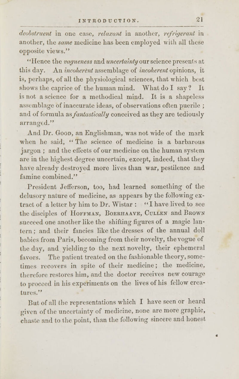 deobstruent in one case, relaxant in another, refrigerant in another, the same medicine has been employed with all these opposite views. Hence the vagueness and uncertainty our science presents at this day. An incoherent assemblage of incoherent opinions, it is, perhaps, of all the physiological sciences, that which best shows the caprice of the human mind. What do I say ? It is not a science for a methodical mind. It is a shapeless assemblage of inaccurate ideas, of observations often puerile ; and of formula ^fantastically conceived as they are tediously arranged. And Dr. Good, an Englishman, was not wide of the mark when he said,  The science of medicine is a barbarous jargon ; and the effects of our medicine on the human system are in the highest degree uncertain, except, indeed, that they have already destroyed more lives than war, pestilence and famine combined. President Jefferson, too, had learned something of the delusory nature of medicine, as appears by the following ex- tract of a letter by him to Dr. Wistar : I have lived to see the disciples of Hoffman, Boerhaave, Cullen and Brown succeed one another like the shifting figures of a magic lan- tern ; and their fancies like the dresses of the annual doll babies from Paris, becoming from their novelty, the vogue of the day, and yielding to the next novelty, their ephemeral favors. The patient treated on the fashionable theory, some- times recovers in spite of their medicine; the medicine, therefore restores him, and the doctor receives new courage to proceed in his experiments on the lives of his fellow crea- tures. But of all the representations which I have seen or heard given of the uncertainty of medicine, none are more graphic, chaste and to the point, than the following sincere and honest