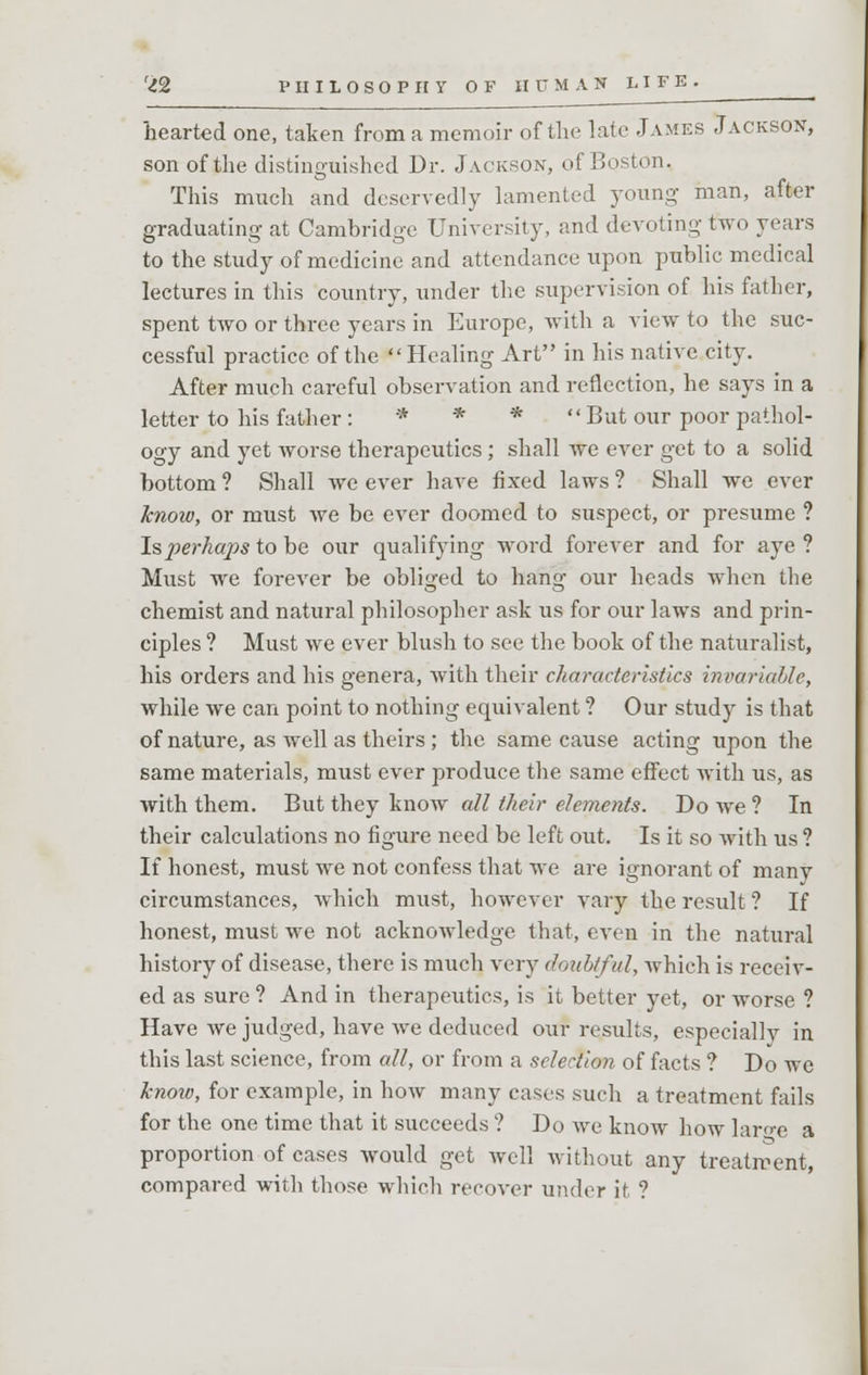 hearted one, taken from a memoir of the late James Jackson, son of the distinguished Dr. Jackson, of Boston. This much and deservedly lamented young man, after graduating at Cambridge University, and devoting two years to the study of medicine and attendance upon public medical lectures in this country, under the supervision of his father, spent two or three years in Europe, with a view to the suc- cessful practice of the  Healing Art in his native city. After much careful observation and reflection, he says in a letter to his father : * * * But our poor pathol- ogy and yet worse therapeutics ; shall we ever get to a solid bottom ? Shall we ever have fixed laws ? Shall we ever know, or must Ave be ever doomed to suspect, or presume ? I&jperhaps to be our qualifying word forever and for aye ? Must we forever be obliged to hang our heads when the chemist and natural philosopher ask us for our laws and prin- ciples ? Must we ever blush to see the book of the naturalist, his orders and his genera, Avith their characteristics invariable, while we can point to nothing equivalent ? Our study is that of nature, as well as theirs ; the same cause acting upon the same materials, must ever produce the same effect with us, as with them. But they know all their elements. Do Ave? In their calculations no figure need be left out. Is it so Avith us ? If honest, must Ave not confess that we are ignorant of many circumstances, which must, however vary the result ? If honest, must we not acknoAvledge that, even in the natural history of disease, there is much very doubtful, which is receiv- ed as sure ? And in therapeutics, is it better yet, or worse ? Have Ave judged, have Ave deduced our results, especially in this last science, from all, or from a selection of facts ? Do we know, for example, in Iioav many cases such a treatment fails for the one time that it succeeds ? Do Ave know how laro-e a proportion of cases Avould get well without any treatment, compared with those which recover under it ?