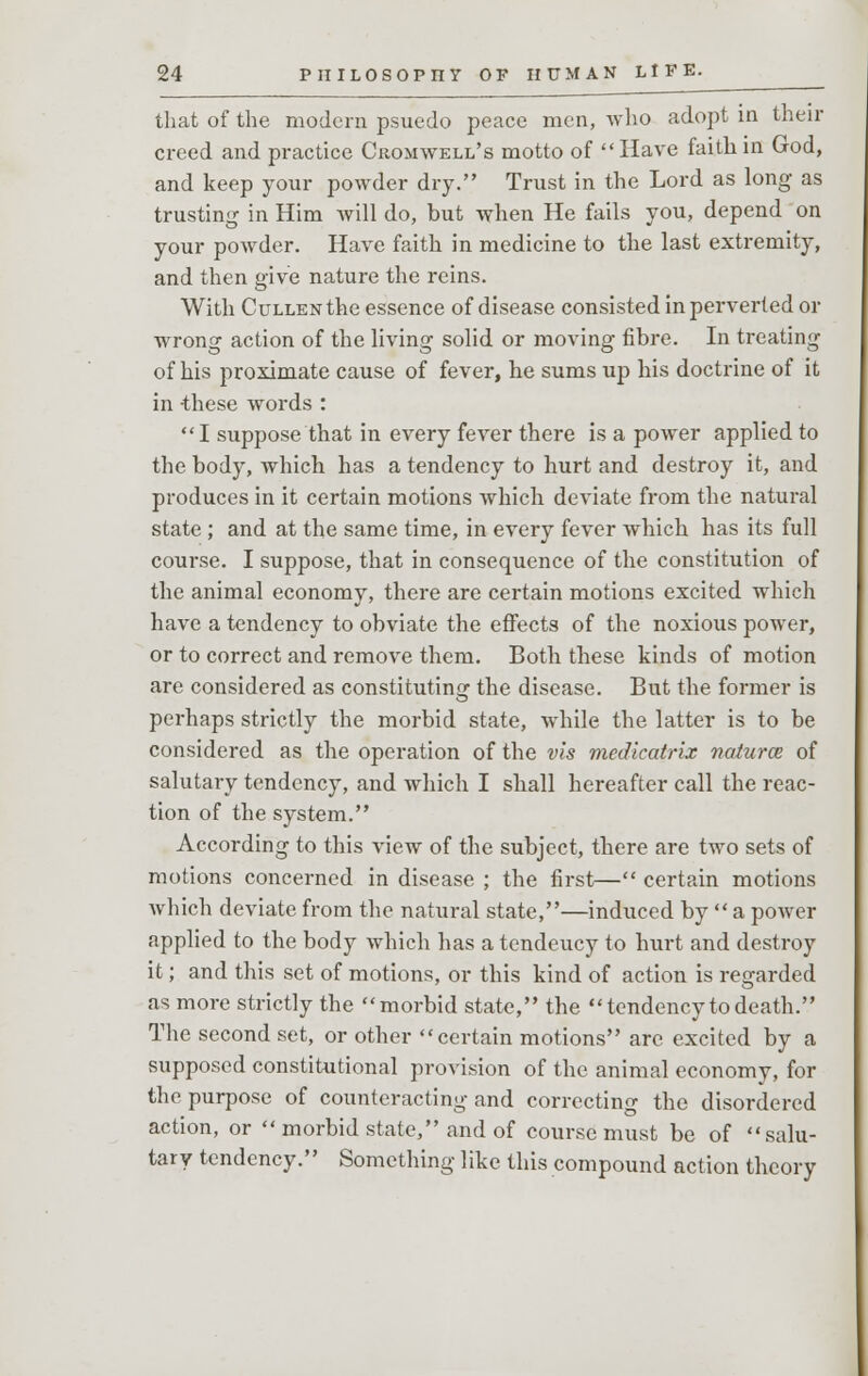 that of the modern psueclo peace men, who adopt in then- creed and practice Cromwell's motto of Have faith in God, and keep your powder dry. Trust in the Lord as long as trusting in Him will do, but when He fails you, depend on your powder. Have faith in medicine to the last extremity, and then give nature the reins. With CuLLENthe essence of disease consisted in perverted or wrong action of the living solid or moving fibre. In treating of his proximate cause of fever, he sums up his doctrine of it in -these words : I suppose that in every fever there is a power applied to the body, which has a tendency to hurt and destroy it, and produces in it certain motions which deviate from the natural state ; and at the same time, in every fever which has its full course. I suppose, that in consequence of the constitution of the animal economy, there are certain motions excited which have a tendency to obviate the effects of the noxious power, or to correct and remove them. Both these kinds of motion are considered as constituting the disease. But the former is perhaps strictly the morbid state, while the latter is to be considered as the operation of the vis mcdicatrix naturce of salutary tendency, and which I shall hereafter call the reac- tion of the system. According to this view of the subject, there are two sets of motions concerned in disease ; the first— certain motions which deviate from the natural state,—induced by  a power applied to the body which has a tendeucy to hurt and destroy it; and this set of motions, or this kind of action is regarded as more strictly the morbid state, the tendency to death. The second set, or other certain motions are excited by a supposed constitutional provision of the animal economy, for the purpose of counteracting and correcting the disordered action, or  morbid state, and of course must be of salu- tary tendency. Something like this compound action theory