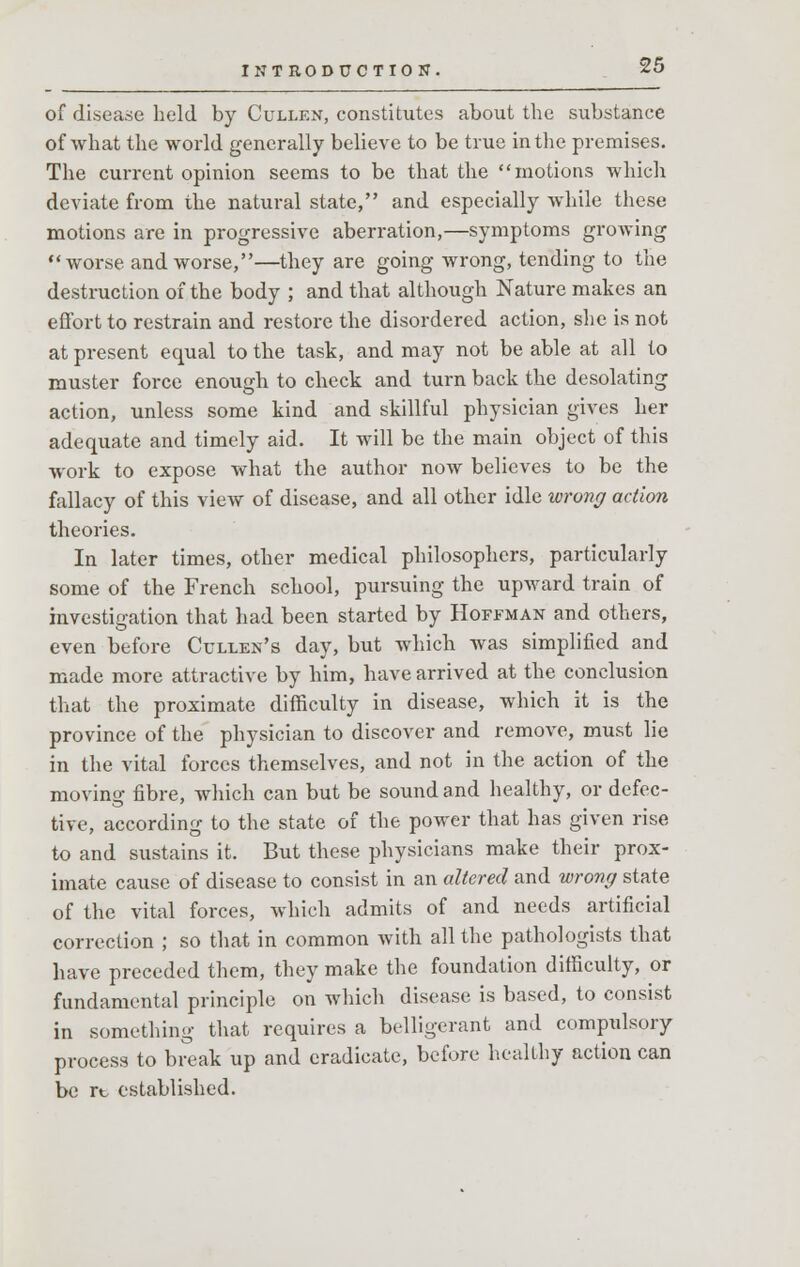 of disease held by Cullen, constitutes about the substance of what the world generally believe to be true in the premises. The current opinion seems to be that the motions which deviate from the natural state, and especially while these motions are in progressive aberration,—symptoms growing worse and worse,—they are going wrong, tending to the destruction of the body ; and that although Nature makes an effort to restrain and restore the disordered action, she is not at present equal to the task, and may not be able at all to muster force enough to check and turn back the desolating action, unless some kind and skillful physician gives her adequate and timely aid. It will be the main object of this work to expose what the author now believes to be the fallacy of this view of disease, and all other idle wrong action theories. In later times, other medical philosophers, particularly some of the French school, pursuing the upward train of investigation that had been started by Hoffman and others, even before Cullen's day, but which was simplified and made more attractive by him, have arrived at the conclusion that the proximate difficulty in disease, which it is the province of the physician to discover and remove, must lie in the vital forces themselves, and not in the action of the moving fibre, which can but be sound and healthy, or defec- tive, according to the state of the power that has given rise to and sustains it. But these physicians make their prox- imate cause of disease to consist in an altered and wrong state of the vital forces, which admits of and needs artificial correction ; so that in common with all the pathologists that have preceded them, they make the foundation difficulty, or fundamental principle on which disease is based, to consist in something that requires a belligerant and compulsory process to break up and eradicate, before healthy action can be re established.