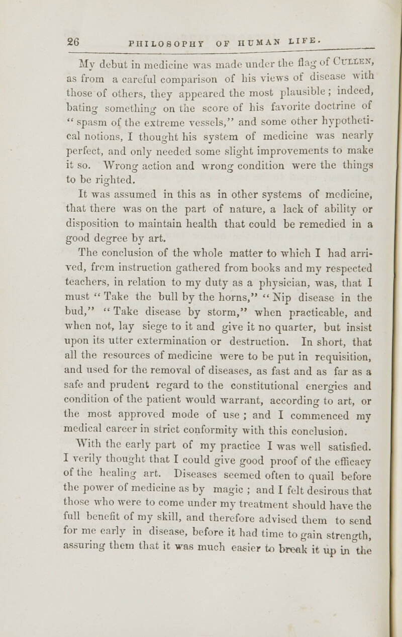 My debut in medicine was made under the flag of Cullen, as from a careful comparison of bis views of disease with those of others, they appeared the most plausible ; indeed, bating something on the score of his favorite doctrine of  spasm of the extreme vessels, and some other hypotheti- cal notions, I thought his system of medicine was nearly perfect, and only needed some slight improvements to make it so. Wrong action and wrong condition were the things to be righted. It was assumed in this as in other systems of medicine, that there was on the part of nature, a lack of ability or disposition to maintain health that could be remedied in a good degree by art. The conclusion of the whole matter to which I had arri- ved, from instruction gathered from books and my respected teachers, in relation to my duty as a physician, was, that I must  Take the bull by the horns,  Nip disease in the bud,  Take disease by storm, when practicable, and when not, lay siege to it and give it no quarter, but insist upon its utter extermination or destruction. In short, that all the resources of medicine were to be put in requisition, and used for the removal of diseases, as fast and as far as a safe and prudent regard to the constitutional energies and condition of the patient would warrant, according to art, or the most approved mode of use ; and I commenced my medical career in strict conformity with this conclusion. With the early part of my practice I was Avell satisfied. I verily thought that I could give good proof of the efficacy of the healing art. Diseases seemed often to quail before the power of medicine as by magic ; and I felt desirous that those who were to come under my treatment should have the full benefit of my skill, and therefore advised them to send for me early in disease, before it had time to gain strength, assuring them that it was much easier to break it up in&the