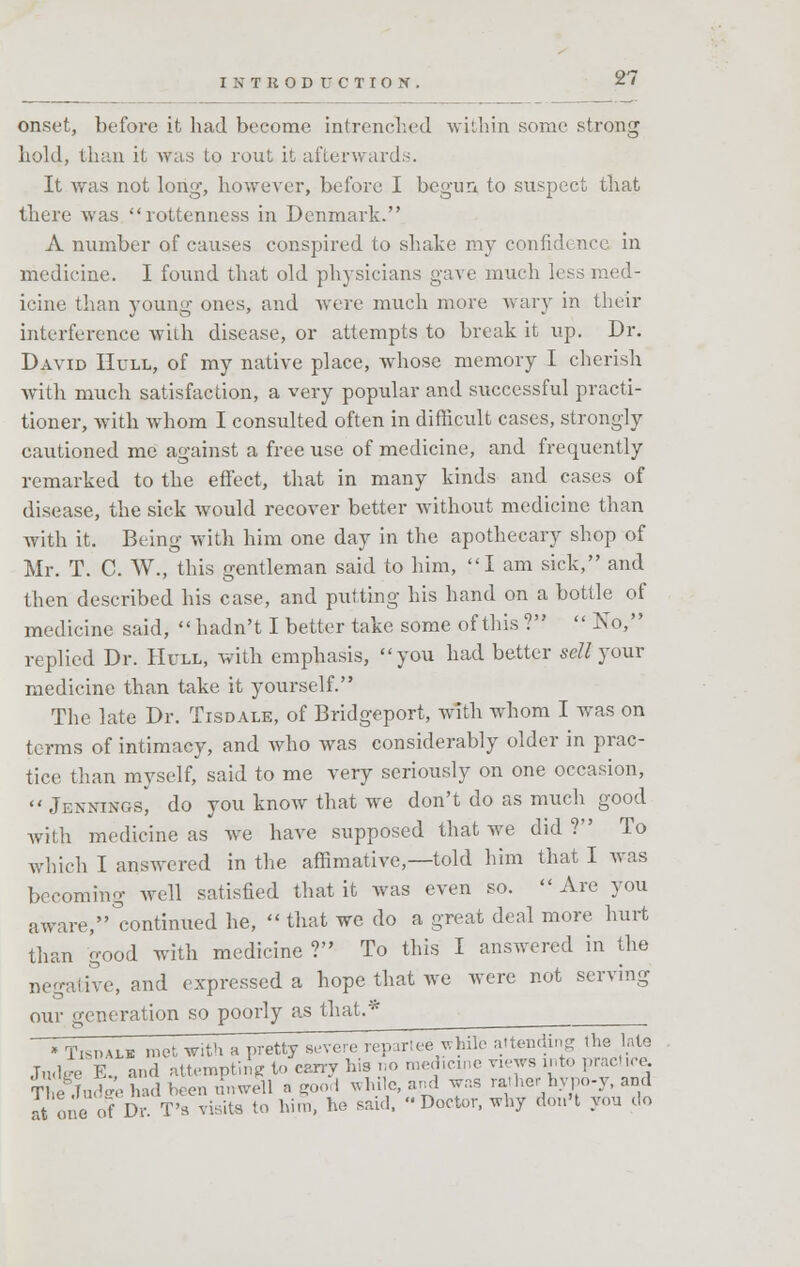 onset, before it had become intrenched within some strong hold, than it was to rout it afterwards. It was not long, however, before I begun to suspect that there was rottenness in Denmark. A number of causes conspired to shake my confidence in medicine. I found that old physicians gave much less med- icine than young ones, and were much more wary in their interference with disease, or attempts to break it up. Dr. David Hull, of my native place, whose memory I cherish with much satisfaction, a very popular and successful practi- tioner, with whom I consulted often in difficult cases, strongly cautioned me against a free use of medicine, and frequently remarked to the effect, that in many kinds and cases of disease, the sick would recover better without medicine than with it. Being with him one day in the apothecary shop of Mr. T. C. W., this gentleman said to him, I am sick, and then described his case, and putting his hand on a bottle of medicine said, hadn't I better take some of this ?  No/' replied Dr. Hull, with emphasis, you had better sell your medicine than take it yourself. The late Dr. Tisdale, of Bridgeport, with whom I was on terms of intimacy, and who was considerably older in prac- tice than myself, said to me very seriously on one occasion,  Jennings, do you know that we don't do as much good with medicine as we have supposed that we did? To which I answered in the affinitive,—told him that I was becoming well satisfied that it was even so. Are you aware, continued he,  that we do a great deal more hurt than good with medicine ? To this I answered in the negative, and expressed a hope that we were not serving our generation so poorly as that.* • Tishalb met with a pretty severe rep.riee while attendins the hie Judge E. and attempting to carry his no medicine views into practice fiSadw had been unwell a good white, and was rather hypo-y, and atone of Dr T's visits to him, he said, Doctor, why don't you do