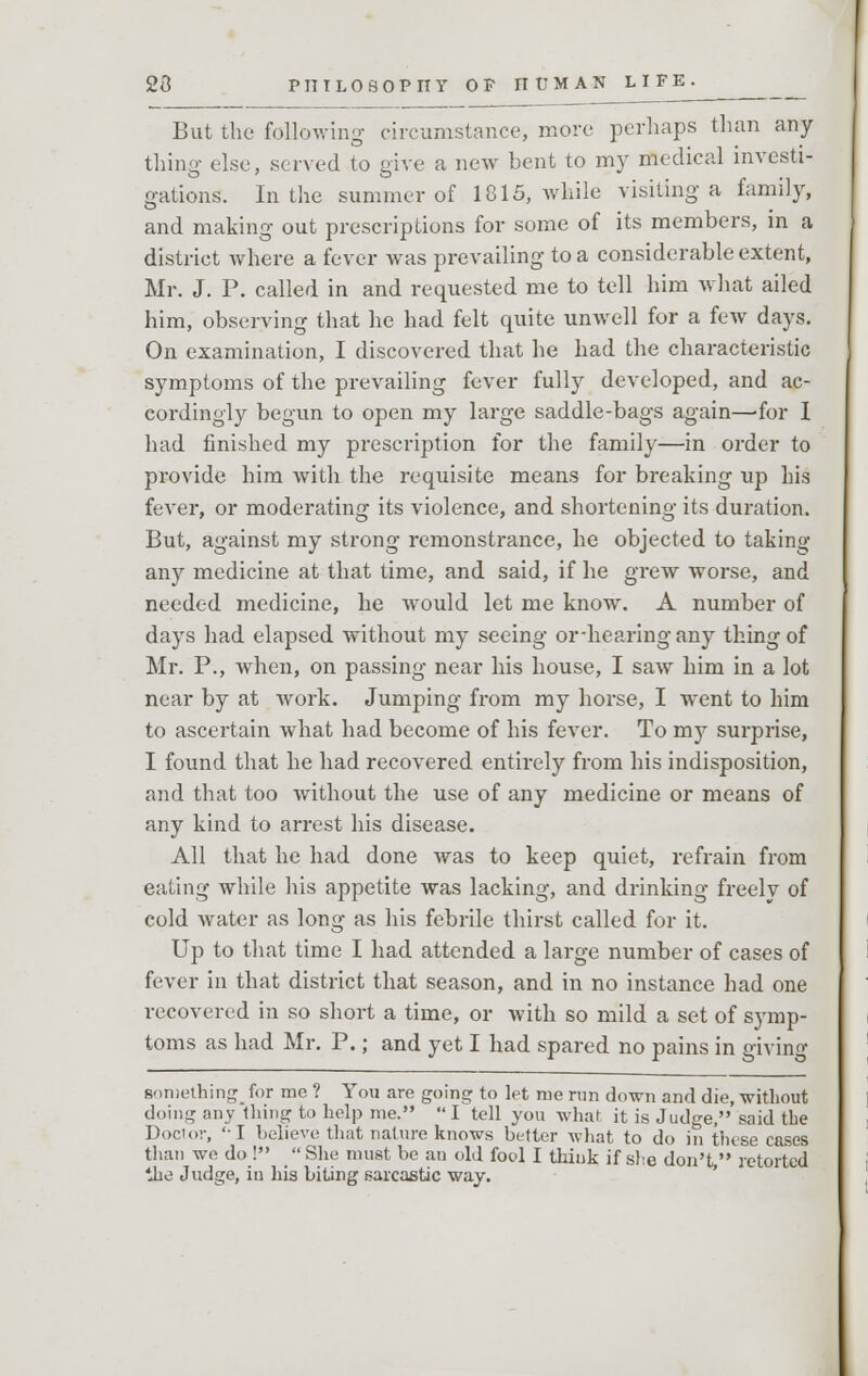 But the following circumstance, more perhaps than any tiling else, served to give a new bent to my medical investi- gations. In the summer of 1815, while visiting a family, and making out prescriptions for some of its members, in a district where a fever was prevailing to a considerable extent, Mr. J. P. called in and requested me to tell him what ailed him, observing that he had felt quite unwell for a few days. On examination, I discovered that he had the characteristic symptoms of the prevailing fever fully developed, and ac- cordingly begun to open my large saddle-bags again—-for I had finished my prescription for the family—in order to provide him with the requisite means for breaking up his fever, or moderating its violence, and shortening its duration. But, against my strong remonstrance, he objected to taking any medicine at that time, and said, if he grew worse, and needed medicine, he would let me know. A number of days had elapsed without my seeing or-hearingany thing of Mr. P., when, on passing near his house, I saw him in a lot near by at work. Jumping from my horse, I went to him to ascertain what had become of his fever. To my surprise, I found that he had recovered entirely from his indisposition, and that too without the use of any medicine or means of any kind to arrest his disease. All that he had done was to keep quiet, refrain from eating while his appetite was lacking, and drinking freely of cold water as long as his febrile thirst called for it. Up to that time I had attended a large number of cases of fever in that district that season, and in no instance had one recovered in so short a time, or with so mild a set of symp- toms as had Mr. P.; and yet I had spared no pains in giving Boniething_ for me ? You are going to let me run down and die, without doing any thing to help me. I tell you what it is Judge, said the Doctor, 'I believe that nature knows better what to do in these cases than we do! She must be an old fool I think if she don't, retorted the Judge, iu his biting sarcastic way.