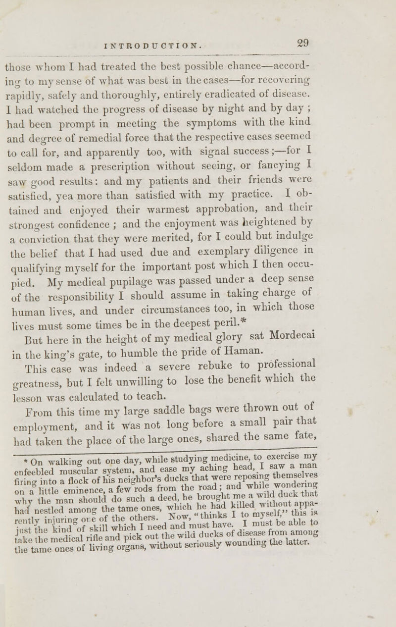 those whom I had treated the best possible chance—accord- ing to my sense of what was best in the cases—for recovering rapidly, safely and thoroughly, entirely eradicated of disease. I had watched the progress of disease by night and by day ; had been prompt in meeting the symptoms with the kind and degree of remedial force that the respective cases seemed to call for, and apparently too, with signal success;—for I seldom made a prescription without seeing, or fancying I saw good results: and my patients and their friends were satisfied, yea more than satisfied with my practice. I ob- tained and enjoyed their warmest approbation, and then- strongest confidence ; and the enjoyment was heightened by a conviction that they were merited, for I could but indulge the belief that I had used due and exemplary diligence in qualifying myself for the important post which I then occu- pied. My medical pupilage was passed under a deep sense of the responsibility I should assume in taking charge of human lives, and under circumstances too, in which those lives must some times be in the deepest peril.* But here in the height of my medical glory sat Mordecai in the king's gate, to humble the pride of Haman. This cale was indeed a severe rebuke to professional greatness, but I felt unwilling to lose the benefit which the lesson was calculated to teach. From this time my large saddle bags were thrown out of employment, and it was not long before a small pair that had taken the place of the large ones, shared the same fate, * On walking out one day, wlnle studying medicine to exercise my enfeebled muscular system, and ease my aching head, I saw a man finn into a flock of his neighbor's ducks that were reposing themselves ™aglutip eminence, a few rods from the road; and while wondering ST' £?manXuld do such a deed, he brought me a w, d duck that had nestled among the tame ones, ^»ch he had killed J1U1?ut appa *SS nfiWim wHcflteed anT^Se1 I SSff. 2S to & h med^l rffand^ck <S the wild ducks of tata.fl lile Ume ones of living organs, without seriously wounding the latter.