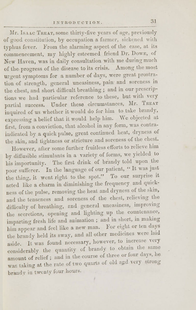 Mr. Isaac Treat, some thirty-five years of age, previously of good constitution, by occupation a farmer, sickened with typhus fever. From the alarming aspect of the case, at its commencement, my highly esteemed friend Dr. Dowe, of New Haven, was in daily consultation with me during much of the progress of the disease to its crisis. Among the most urgent symptoms for a number of days, were great prostra- tion of strength, general uneasiness, pain' and soreness in the chest, and short difficult breathing ; and in our prescrip- tions we had particular reference to these, but with very partial success. Under these circumstances, Mr. Treat inquired of us whether it would do for him to take brandy, expressing a belief that it would help him. We objected at first, from a conviction, that alcohol in any form, was contra- indicated by a quick pulse, great continued heat, dryness of the skin, and tightness or stricture and soreness of the chest. However, after some further fruitless efforts to relieve him by diffusible stimulants in a variety of forms, we yielded to his importunity. The first drink of brandy told upon the poor sufferer. In the language of our patient,  It was just the thing, it went right to the spot. To our surprise it acted like a charm in diminishing the frequency and quick- ness of the pulse, removing the heat and dryness of the skin, and the tenseness and soreness of the chest, relieving the difficulty of breathing, and general uneasiness, improving the secretions, opening and lighting up the countenance, imparting fresh life and animation ; and in short, in making him appear and feel like a new man. For eight or ten clays the brandy held its sway, and all other medicines were laid aside It was found necessary, however, to increase very considerably the quantity of brandy to obtain the same amount of relief ; and in the course of three or four days, he was taking at the rate of two quarts of old arid very strong brandv in twenty four hours.