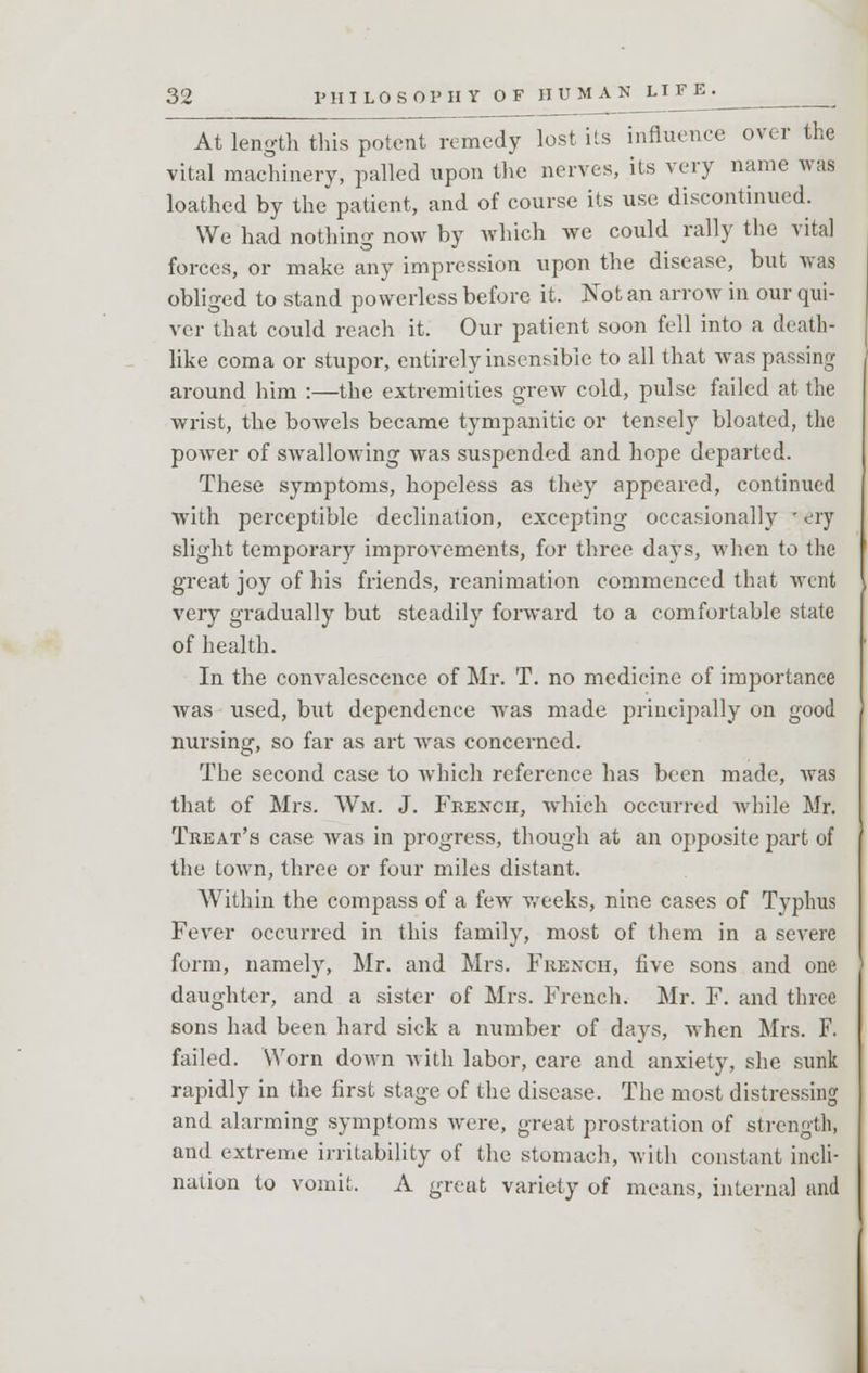 At length this potent remedy lost its influence over the vital machinery, palled upon the nerves, its very name was loathed by the patient, and of course its use discontinued. We had nothing now by which we could rally the vital forces, or make any impression upon the disease, but was obliged to stand powerless before it. Not an arrow in our qui- ver that could reach it. Our patient soon fell into a death- like coma or stupor, entirely insensible to all that was passing around him :—the extremities grew cold, pulse failed at the wrist, the bowels became tympanitic or tensely bloated, the power of swallowing was suspended and hope departed. These symptoms, hopeless as they appeared, continued with perceptible declination, excepting occasionally • ery slight temporary improvements, for three days, when to the great joy of his friends, reanimation commenced that went very gradually but steadily forward to a comfortable state of health. In the convalescence of Mr. T. no medicine of importance was used, but dependence was made principally on good nursing, so far as art was concerned. The second case to which reference has been made, was that of Mrs. Wm. J. French, which occurred while Mr. Treat's case was in progress, though at an opposite part of the town, three or four miles distant. Within the compass of a few weeks, nine cases of Typhus Fever occurred in this family, most of them in a severe form, namely, Mr. and Mrs. French, five sons and one daughter, and a sister of Mrs. French. Mr. F. and three sons had been hard sick a number of days, when Mrs. F. failed. Worn down with labor, care and anxiety, she sunk rapidly in the first stage of the disease. The most distressing and alarming symptoms were, great prostration of strength, and extreme irritability of the stomach, with constant incli- nation to vomit. A great variety of means, internal and