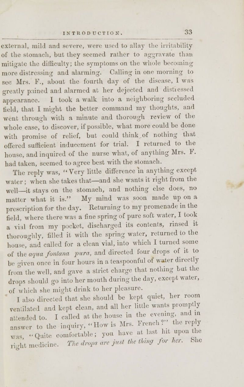 external, mild and severe, were used to allay the irritability of the stomach, but they seemed rather to aggravate than mitigate the difficulty; the symptoms on the whole becoming- more distressing and alarming. Calling in one morning to sec Mrs. F., about the fourth day of the disease, I was greatly pained and alarmed at her dejected and distressed appearance. I took a walk into a neighboring secluded field, that I might the better command my thoughts, and went through with a minute and thorough review of the whole case, to discover, if possible, what more could be done with promise of relief, but could think,of nothing that offered sufficient inducement for trial. I returned to the house, and inquired of the nurse what, of anything Mrs. F. had taken, seemed to agree best with the stomach. The reply was, Very little difference in anything except water ; when she takes that—and she wants it right from the Well—it stays on the stomach, and nothing else does, no matter what it is. My mind was soon made up on a prescription for the day. Returning to my promenade in the field, where there was a fine spring of pure soft water, I took a vial from my pocket, discharged its contents, rinsed it thoroughly, filled it with the spring water, returned to the house,°and called for a clean vial, into which I turned some of the aqua fonlana pura, and directed four drops of it to be given once in four hours in a teaspoonful of water directly from the well, and gave a strict charge that nothing but the drop, should go into her mouth during the day, except water, of which she might drink to her pleasure. I also directed that she should be kept quiet, her room ventilated and kept clean, and all her little wants promptly attended to. I called at the house in the evening, and in answer to the inquiry, How is Mrs. French the rep y was Quite comfortable; you have at last hit upon the ricbt medicine. The drops are just the thing for her. She