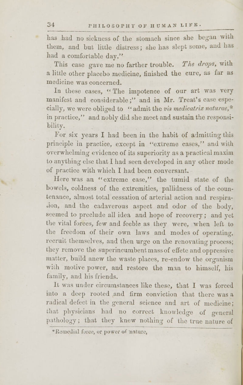 has had no sickness of the stomach since she began with them, and but little distress; she has slept some, and has had a comfortable day. This case gave me no farther trouble. The drops, with a little other placebo medicine, finished the cure, as far as medicine was concerned. In these cases,  The impotence of our art was very- manifest and considerable; and in Mr. Treat's case espe- cially, we were obliged to admit the vis medicatrix naturae,' in practice, and nobly did she meet and sustain the responsi- bility. Fur six years I had been in the habit of admitting this principle in practice, except in extreme cases, and with overwhelming evidence of its superiority as a practical maxim to anything else that I had seen developed in any other mode of practice with which I had been conversant. Here was an extreme case, the tumid state of the bowels, coldness of the extremities, pallidness of the coun- tenance, almost total cessation of arterial action and respira- tion, and the cadaverous aspect and odor of the bodv, seemed to preclude all idea and hope of recovery; and yet the vital forces, few and feeble as they were, when left to the freedom of their own laws and modes of operating, recruit themselves, and then urge on the renovating process; they remove the superincumbent mass of effete and oppressive matter, build anew the waste places, re-endow the organism with motive power, and restore the man to himself, his family, and his friends. It was under circumstances like these, that I was forced into a deep rooted and firm conviction that there was a radical defect in the general science and art of medicine; that physicians had no correct knowledge of general pathology; that they knew nothing of the true nature of 'Remedial furce, or power of nature,