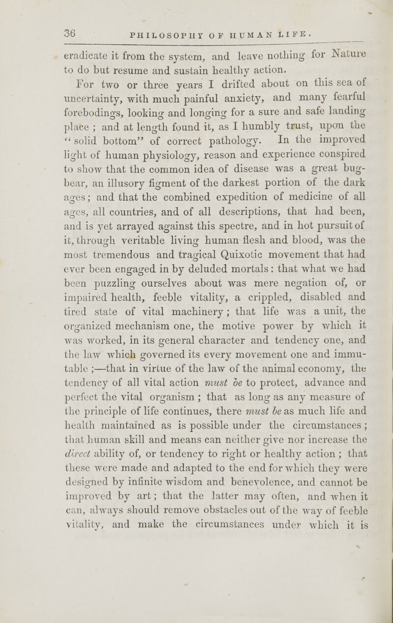eradicate it from the system, and leave nothing for Nature to do but resume and sustain healthy action. For two or three years I drifted about on this sea of uncertainty, with much painful anxiety, and many fearful forebodings, looking and lonsrinsr for a sure and safe landing place ; and at length found it, as I humbly trust, upon the  solid bottom of correct pathology. In the improved light of human physiology, reason and experience conspired to show that the common idea of disease was a great bug- bear, an illusory figment of the darkest portion of the dark ages; and that the combined expedition of medicine of all ages, all countries, and of all descriptions, that had been, and is yet arrayed against this spectre, and in hot pursuit of it, through veritable living human flesh and blood, was the most tremendous and tragical Quixotic movement that had ever been engaged in by deluded mortals: that what we had been puzzling ourselves about was mere negation of, or impaired health, feeble vitality, a crippled, disabled and tired state of vital machinery ; that life was a unit, the organized mechanism one, the motive power by which it was worked, in its general character and tendency one, and the law which governed its every movement one and immu- table ;—that in virtue of the law of the animal economy, the tendency of all vital action must be to protect, advance and perfect the vital organism ; that as long as any measure of the principle of life continues, there must be as much life and health maintained as is possible under the circumstances; that human skill and means can neither give nor increase the direct ability of, or tendency to right or healthy action ; that these were made and adapted to the end for which they were designed by infinite wisdom and benevolence, and cannot be improved by art; that the latter may often, and Avhen it can, always should remove obstacles out of the way of feeble vitality, and make the circumstances under which it is