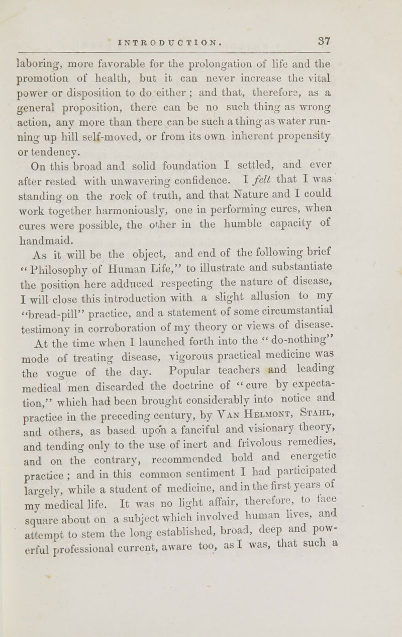 laboring, more favorable for the prolongation of life and the promotion of health, but it can never increase the vital power or disposition to do either ; and that, therefore, as a general proposition, there can be no such thing as wrong action, any more than there can be such a thing as water run- ning up hill self-moved, or from its own inherent propensity or tendency. On this broad and solid foundation I settled, and ever after rested with unwavering confidence. I felt that I was standing on the rock of truth, and that Nature and I could work together harmoniously, one in performing cures, when cures were possible, the other in the humble capacity of handmaid. As it will be the object, and end of the following brief Philosophy of Human Life, to illustrate and substantiate the position here adduced respecting the nature of disease, I will close this introduction with a slight allusion to my bread-pill practice, and a statement of some circumstantial testimony in corroboration of my theory or views of disease. At the time when I launched forth into the  do-nothing mode of treating disease, vigorous practical medicine was the vogue of the day. Popular teachers and leading medicaf men discarded the doctrine of cure by expecta- tion, which had been brought considerably into notice and practice in the preceding century, by Van Helmont, Stahl, and others, as based upon a fanciful and visionary theory, and tending only to the use of inert and frivolous remedies, and on the contrary, recommended bold and energetic practice ; and in this common sentiment I had participated largely, while a student of medicine, and in the first years of my°medical life. It was no light affair, therefore, to lace square about on a subject winch involved human lives, and attempt to stem the long established, broad, deep and pow- erful professional current, aware too, as I was, that such a