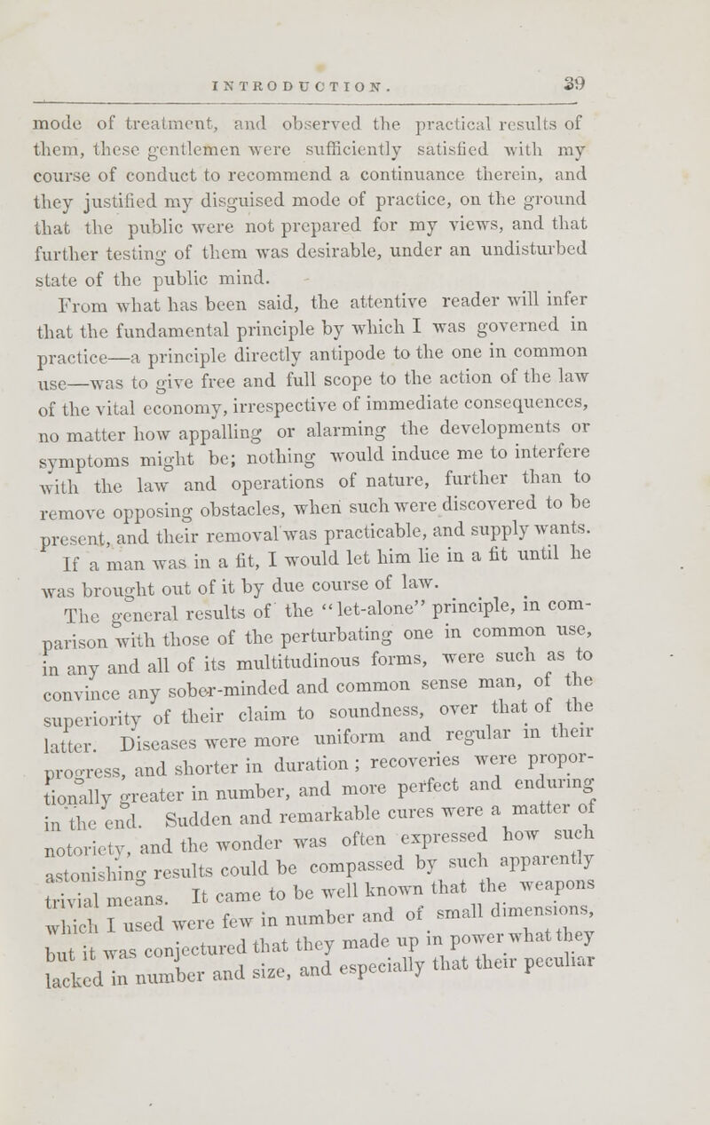 mode of treatment, and observed the practical results of them, these gentletoen were sufficiently satisfied with my course of conduct to recommend a continuance therein, and they justified my disguised mode of practice, on the ground that the public were not prepared for my views, and that further testing of them was desirable, under an undisturbed state of the public mind. From what has been said, the attentive reader will infer that the fundamental principle by which I was governed in practice—a principle directly antipode to the one in common use was to give free and full scope to the action of the law of the vital economy, irrespective of immediate consequences, no matter how appalling or alarming the developments or symptoms might be; nothing would induce me to interfere with the law and operations of nature, further than to remove opposing obstacles, when such were discovered to be present, and their removal was practicable, and supply wants. If a man was in a fit, I would let him lie in a fit until he was brought out of it by due course of law. The general results of the -let-alone principle, m com- parison with those of the perturbating one in common use, in any and all of its multitudinous forms, were such as to convince any sober-minded and common sense man, of the superiority of their claim to soundness, over that of the latter Diseases were more uniform and regular m their progress, and shorter in duration; recoveries were propor- tionally greater in number, and more perfect and enduring in'the end. Sudden and remarkable cures were a matter of notoriety, and the wonder was often expressed how such astonishing results could be compassed by such apparently S meL. It came to be well known that the weapons w Tu ed were few in number and of small d,m_ Z it was coniecturedthat they made up in power what they UckeVrxnunber and size, and especially that then- pecuhar