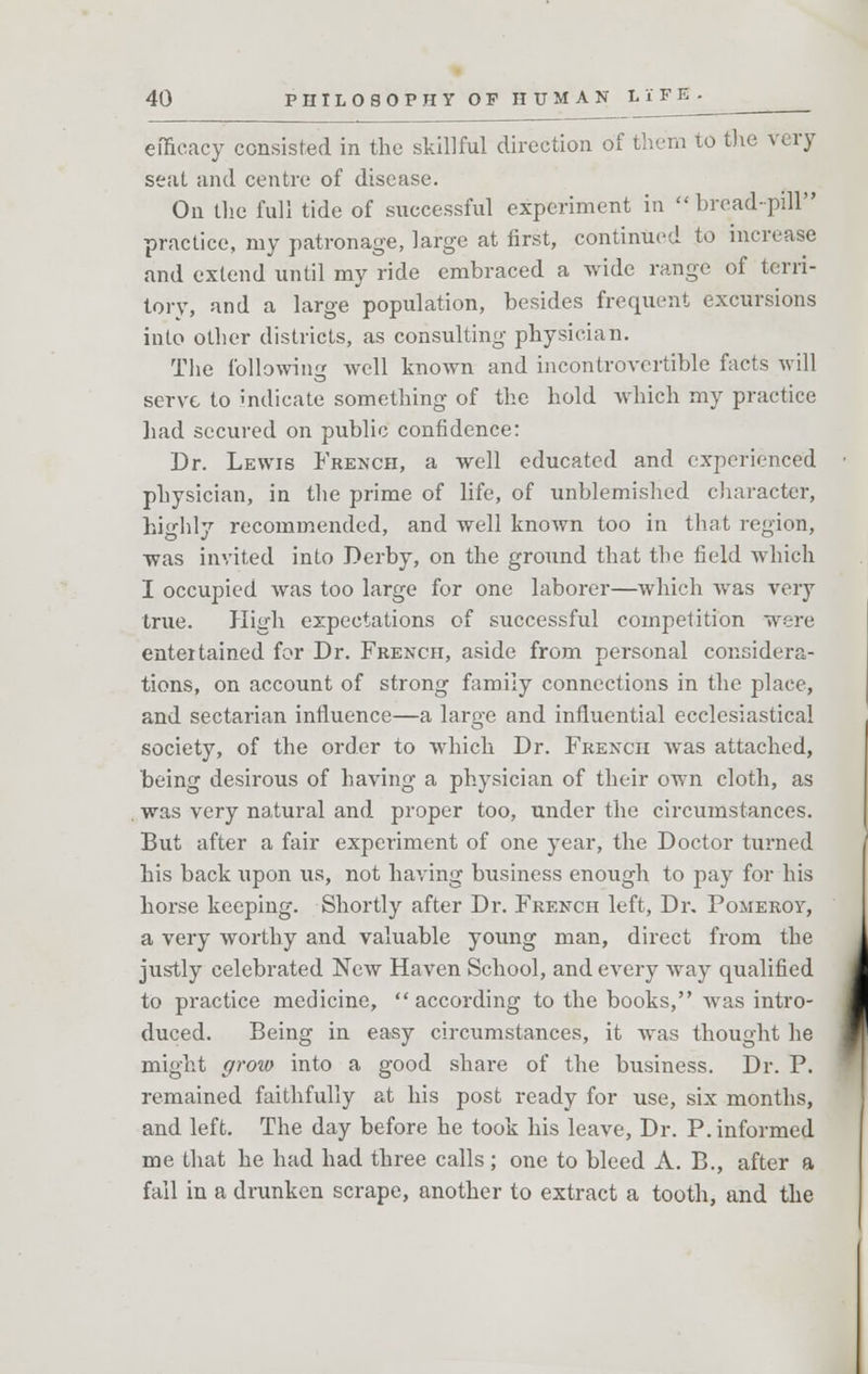 efficacy consisted in the skillful direction of them to the very seat and centre of disease. On the full tide of successful experiment in bread-pill practice, my patronage, large at first, continued to increase and extend until my ride embraced a wide range of terri- tory, and a large population, besides frequent excursions into other districts, as consulting physician. The following well known and incontrovertible facts will serve to indicate something of the hold which my practice had secured on public confidence: Dr. Lewis French, a well educated and experienced physician, in the prime of life, of unblemished character, highly recommended, and well known too in that region, was invited into Derby, on the ground that the field which I occupied was too large for one laborer—which was very true. High expectations of successful competition were entertained for Dr. French, aside from personal considera- tions, on account of strong family connections in the place, and sectarian influence—a large and influential ecclesiastical society, of the order to which Dr. French was attached, being desirous of having a physician of their own cloth, as was very natural and proper too, under the circumstances. But after a fair experiment of one year, the Doctor turned his back upon us, not having business enough to pay for his horse keeping. Shortly after Dr. French left, Dr. Pomeroy, a very worthy and valuable young man, direct from the justly celebrated New Haven School, and every way qualified to practice medicine, according to the books, was intro- duced. Being in easy circumstances, it was thought he might groio into a good share of the business. Dr. P. remained faithfully at his post ready for use, six months, and left. The day before he took his leave, Dr. P. informed me that he had had three calls; one to bleed A. B., after a fail in a drunken scrape, another to extract a tooth, and the