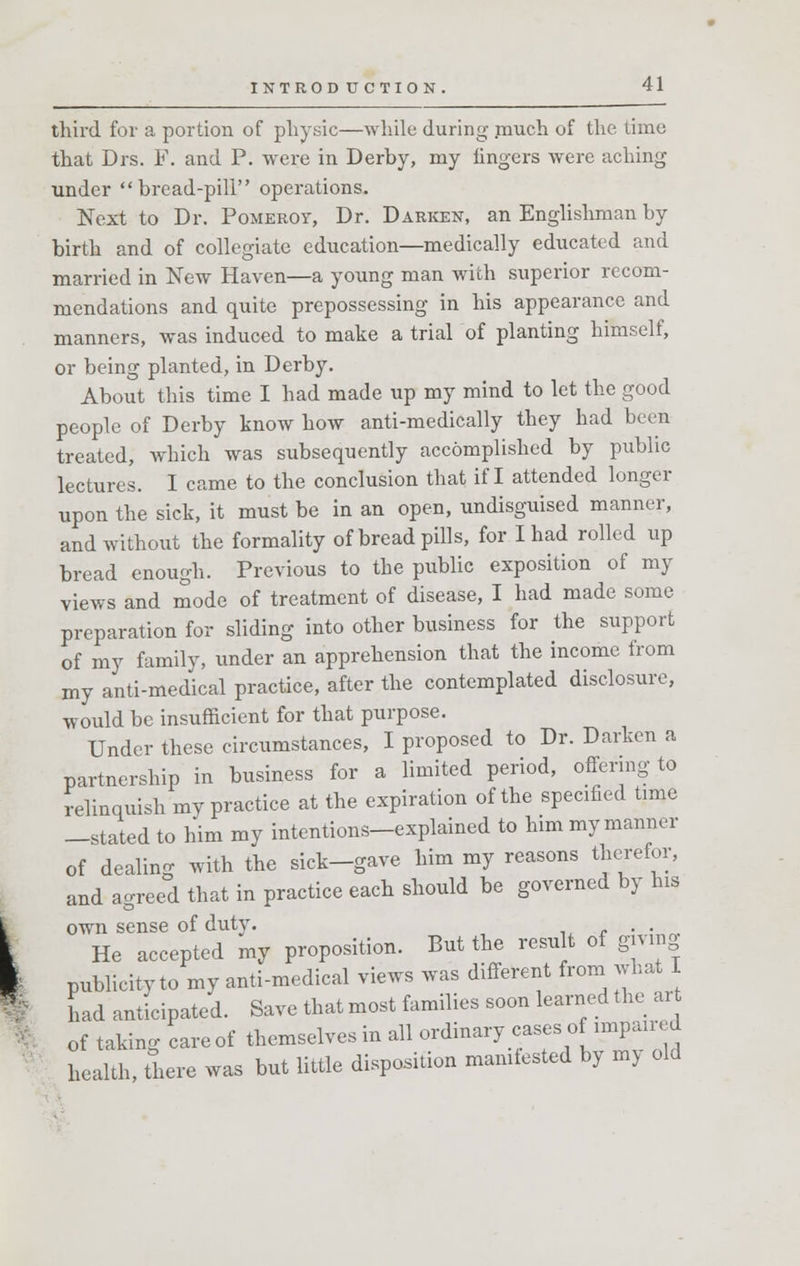 third for a portion of physic—while during .much of the time that Drs. F. and P. were in Derby, my fingers were aching under brcad-pili operations. Next to Dr. Pomerot, Dr. Darken, an Englishman by birth and of collegiate education—medically educated and married in New Haven—a young man with superior recom- mendations and quite prepossessing in his appearance and manners, was induced to make a trial of planting himself, or being planted, in Derby. About this time I had made up my mind to let the good people of Derby know how anti-medically they had been treated, which was subsequently accomplished by public lectures. I came to the conclusion that if I attended longer upon the sick, it must be in an open, undisguised manner, and without the formality of bread pills, for I had rolled up bread enough. Previous to the public exposition of my views and mode of treatment of disease, I had made some preparation for sliding into other business for the support of my family, under an apprehension that the income from my anti-medical practice, after the contemplated disclosure, would be insufficient for that purpose. Under these circumstances, I proposed to Dr. Darken a partnership in business for a limited period, offering to relinquish my practice at the expiration of the specified time -stated to him my intentions-explained to him my manner of dealing with the sick-gave him my reasons therefor, and agreed that in practice each should be governed by his own sense of duty. . He accepted my proposition. But the result of giving publicity to my anti-medical views was different from what I had anticipated. Save that most families soon learned the art of taking care of themselves in all ordinary cases of imparled health, there was but little disposition manifested by my old