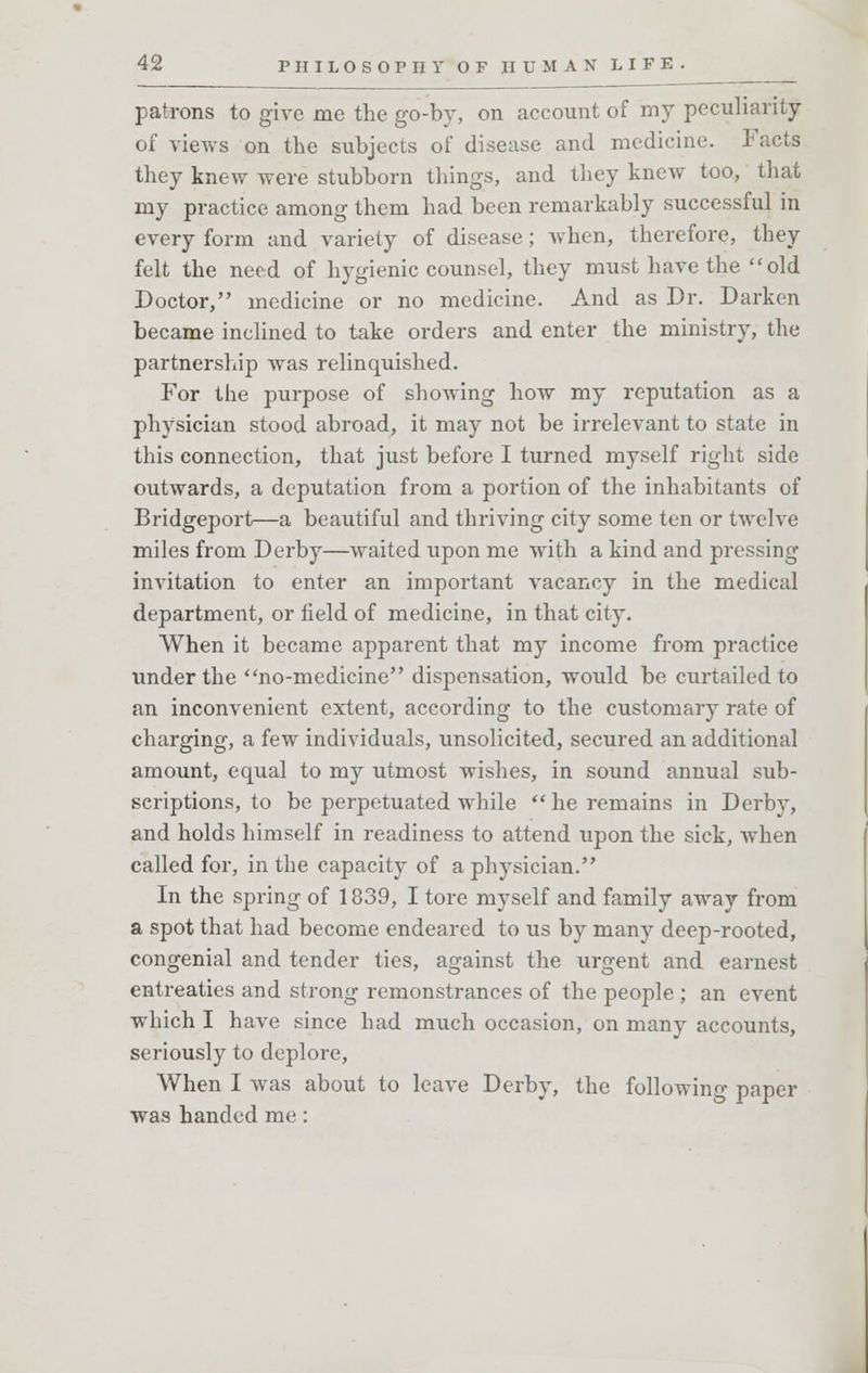patrons to give me the go-by, on account of my peculiarity of views on the subjects of disease and medicine. Facts they knew were stubborn things, and they knew too, that my practice among them had been remarkably successful in every form and variety of disease; when, therefore, they felt the need of hygienic counsel, they must have the old Doctor, medicine or no medicine. And as Dr. Darken became inclined to take orders and enter the ministry, the partnership was relinquished. For the purpose of showing how my reputation as a physician stood abroad, it may not be irrelevant to state in this connection, that just before I turned myself right side outwards, a deputation from a portion of the inhabitants of Bridgeport—a beautiful and thriving city some ten or twelve miles from Derby—waited upon me with a kind and pressing invitation to enter an important vacancy in the medical department, or field of medicine, in that city. When it became apparent that my income from practice under the no-medicine dispensation, would be curtailed to an inconvenient extent, according to the customary rate of charging, a few individuals, unsolicited, secured an additional amount, equal to my utmost wishes, in sound annual sub- scriptions, to be perpetuated while he remains in Derby, and holds himself in readiness to attend upon the sick, when called for, in the capacity of a physician. In the spring of 1839, I tore myself and family away from a spot that had become endeared to us by many deep-rooted, congenial and tender ties, against the urgent and earnest entreaties and strong remonstrances of the people ; an event which I have since had much occasion, on many accounts, seriously to deplore, When I was about to leave Derby, the following paper was handed me: