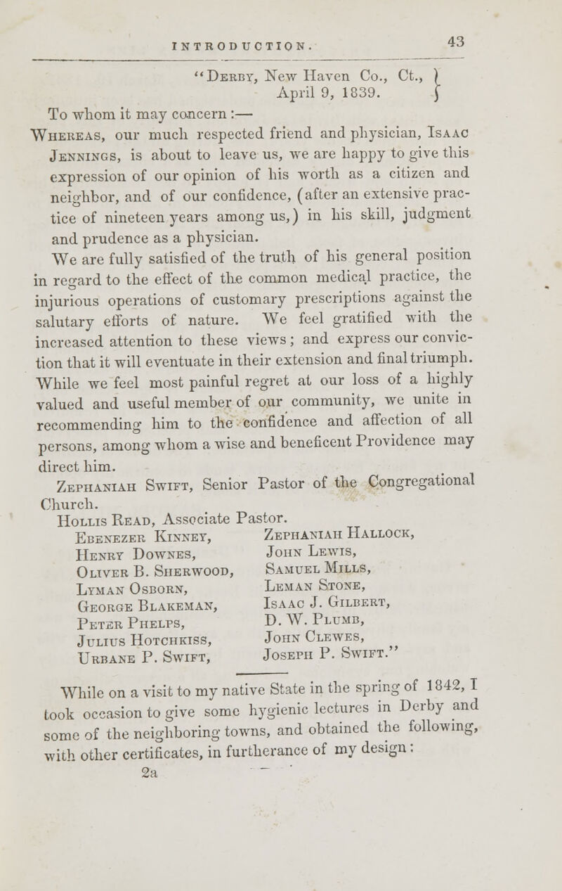 Derby, New Haven Co., Ct., ) April 9, 1839. J To whom it may concern :— Whereas, our much respected friend and physician, Isaac Jennings, is about to leave us, we are happy to give this expression of our opinion of his worth as a citizen and neighbor, and of our confidence, (after an extensive prac- tice of nineteen years among us,) in his skill, judgment and prudence as a physician. We are fully satisfied of the truth of his general position in regard to the effect of the common medical practice, the injurious operations of customary prescriptions against the salutary efforts of nature. We feel gratified with the increased attention to these views; and express our convic- tion that it will eventuate in their extension and final triumph. While we feel most painful regret at our loss of a highly valued and useful member of our community, we unite in recommending him to the confidence and affection of all persons, among whom a wise and beneficent Providence may direct him. Zephaniah Swift, Senior Pastor of the Congregational Church. Hollis Read, Associate Pastor. Ebenezer Kinney, Zephaniah Hallock, Henry Downes, John Lewis, Oliver B. Sherwood, Samuel Mills, Lyman Osborn, Leman Stone, George Blakeman, Isaac J. Gilbert, Peter Phelps, D. W. Plumb, Julius Hotchkiss, John Clewes, Urbane P. Swift, Joseph P. Swift. While on a visit to my native State in the spring of 1842,1 took occasion to give some hygienic lectures in Derby and some of the neighboring towns, and obtained the following, with other certificates, in furtherance of my design: 2a ..._-■