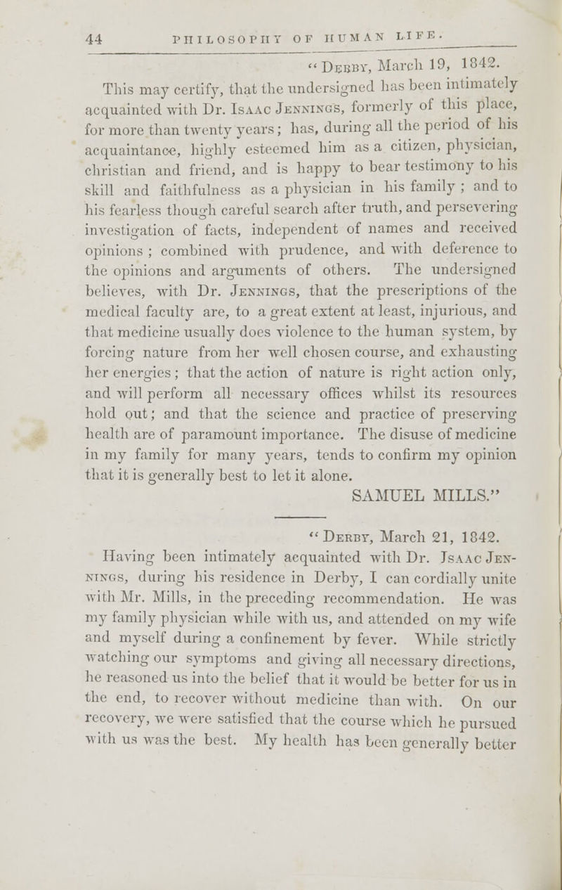 Debby, March 19, 1842. This may certify, that the undersigned has been intimately acquainted with Dr. Isaac Jennings, formerly of this place, for more than twenty years; has, during all the period of his acquaintance, highly esteemed him as a citizen, physician, christian and friend, and is happy to bear testimony to his skill and faithfulness as a physician in his family ; and to his fearless though careful search after truth, and persevering investigation of facts, independent of names and received opinions ; combined with prudence, and with deference to the opinions and arguments of others. The undersigned believes, with Dr. Jennings, that the prescriptions of the medical faculty are, to a great extent at least, injurious, and that medicine usually does violence to the human system, by forcing nature from her well chosen course, and exhausting her energies ; that the action of nature is right action only, and will perform all necessary offices whilst its resources hold out; and that the science and practice of preserving health are of paramount importance. The disuse of medicine in my family for many years, tends to confirm my opinion that it is generally best to let it alone. SAMUEL MILLS. Derby, March 21, 1842. Having been intimately acquainted with Dr. Jsaac Jen- nings, during his residence in Derby, I can cordially unite with Mr. Mills, in the preceding recommendation. He was my family physician while with us, and attended on my wife and myself during a confinement by fever. While strictly watching our symptoms and giving all necessary directions, he reasoned us into the belief that it would be better for us in the end, to recover without medicine than with. On our recovery, we were satisfied that the course which he pursued with us was the best. My health has been generally better