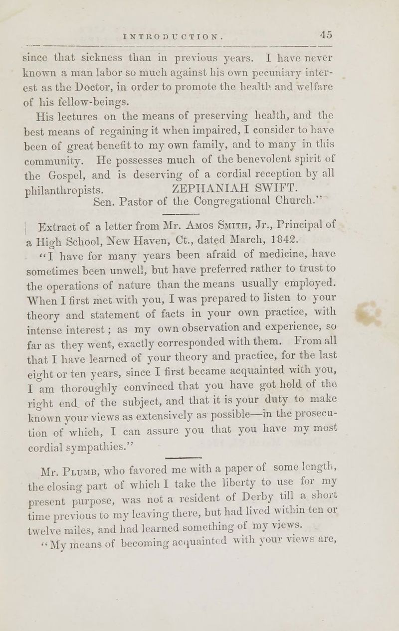 since that sickness than in previous years. I have never known a man labor so much against Ins own pecuniary inter- est as the Doctor, in order to promote the health, and welfare of his fellow-beings. His lectures on the means of preserving health, and the best means of regaining it when impaired, I consider to have been of great benefit to my own family, and to many in this community. He possesses much of the benevolent spirit of the Gospel, and is deserving of a cordial reception by all philanthropists. ZEPHANIAH SWIFT. Sen. Pastor of the Congregational Church.' j Extract of a letter from Mr. Amos Smith, Jr., Principal of a High School, New Haven, Ct., dated March, 1842. I have for many years been afraid of medicine, have sometimes been unwell, but have preferred rather to trust to the operations of nature than the means usually employed. When I first met with you, I was prepared to listen to your theory and statement of facts in your own practice, with intense interest; as my own observation and experience, so far as they went, exactly corresponded with them. From all that I have learned of your theory and practice, for the last eight or ten years, since I first became acquainted with you, I °am thoroughly convinced that you have got hold of the right end of°the subject, and that it is your duty to make known your views as extensively as possible—in the prosecu- tion of which, I can assure you that you have my most cordial sympathies. Mr. Plumb, who favored me with a paper of some length, the closing part of which I take the liberty to use for my present purpose, was not a resident of Derby till a short time previous to my leaving there, but had lived within ten or twelve miles, and had learned something of my views. -My means of becoming acquainted with your views are,