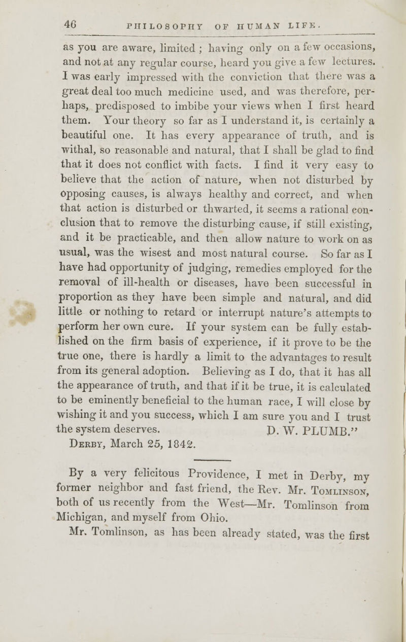 as you are aware, limited ; having only on a few occasions, and not at any regular course, heard you give a few lectures. I was early impressed Avith the conviction that there was a great deal too much medicine used, and was therefore, per- haps, predisposed to imbibe your views when I first heard them. Your theory so far as I understand it, is certainly a beautiful one. It has every appearance of truth, and is withal, so reasonable and natural, that I shall be glad to find that it does not conflict with facts. I find it very easy to believe that the action of nature, when not disturbed by opposing causes, is always healthy and correct, and when that action is disturbed or thwarted, it seems a rational con- clusion that to remove the disturbing cause, if still existing, and it be practicable, and then allow nature to work on as usual, was the wisest and most natural course. So far as I have had opportunity of judging, remedies employed for the removal of ill-health or diseases, have been successful in proportion as they have been simple and natural, and did little or nothing to retard or interrupt nature's attempts to perform her own cure. If your system can be fully estab- lished on the firm basis of experience, if it prove to be the true one, there is hardly a limit to the advantages to result from its general adoption. Believing as I do, that it has all the appearance of truth, and that if it be true, it is calculated to be eminently beneficial to the human race, I will close by wishing it and you success, which I am sure you and I trust the system deserves. P. W'. PLUMB. Derby, March 25, 1042. By a very felicitous Providence, I met in Derby, my former neighbor and fast friend, the Rev. Mr. Tomlinson, both of us recently from the West—Mr. Tomlinson from Michigan, and myself from Ohio. Mr. Tomlinson, as has been already stated, was the first