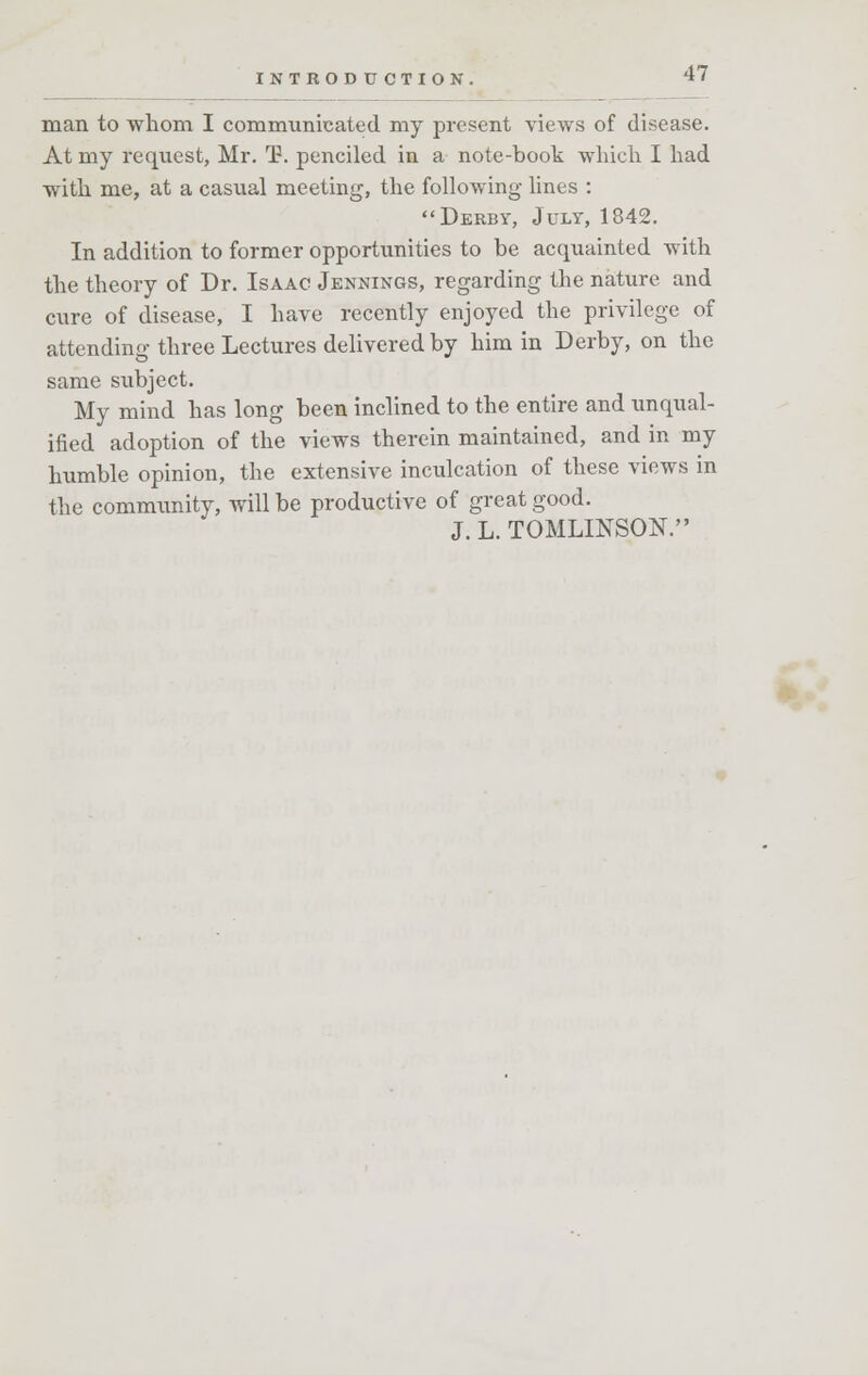 man to whom I communicated my present views of disease. At my request, Mr. T. penciled in a note-book which I had with me, at a casual meeting, the following lines : Derby, July, 1842. In addition to former opportunities to be acquainted with the theory of Dr. Isaac Jennings, regarding the nature and cure of disease, I have recently enjoyed the privilege of attending three Lectures delivered by him in Derby, on the same subject. My mind has long been inclined to the entire and unqual- ified adoption of the views therein maintained, and in my humble opinion, the extensive inculcation of these views in the community, will be productive of great good. J. L. TOMLINSON.