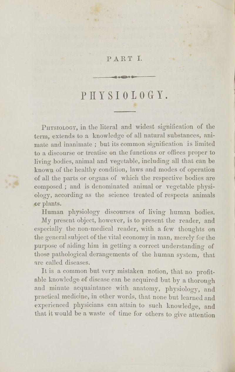 PHYSIOLOGY. Physiology, in the literal and widest signification of the term, extends to a knowledge of all natural substances, ani- mate and inanimate ; but its common signification is limited to a discourse or treatise on the functions or offices proper to living bodies, animal and vegetable, including all that can be known of the healthy condition, laws and modes of operation of all the parts or organs of which the respective bodies are composed ; and is denominated animal or vegetable physi- ology, according as the science treated of respects animals or plants. Human physiology discourses of living human bodies. My present object, however, is to present the reader, and especially the non-medical reader, with a few thoughts on the general subject of the vital economy in man, merely for the purpose of aiding him in getting a correct understanding of those pathological derangements of the human system, that are called diseases. It is a common but very mistaken notion, that no profit- able knowledge of disease can be acquired but by a thorough and minute acquaintance with anatomy, physiolooy, and practical medicine, in other words, that none but learned and experienced physicians can attain to such knowledo-e, and that it would be a waste of time for others to give attention