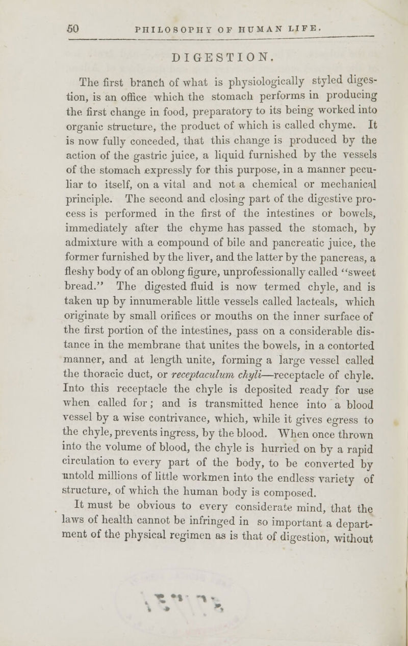 DIGESTION. The first branch of what is physiologically styled diges- tion, is an office which the stomach performs in producing the first change in food, preparatory to its being worked into organic structure, the product of which is called chyme. It is now fully conceded, that this change is produced by the action of the gastric juice, a liquid furnished by the vessels of the stomach expressly for this purpose, in a manner pecu- liar to itself, on a vital and not a chemical or mechanical principle. The second and closing part of the digestive pro- cess is performed in the first of the intestines or bowels, immediately after the chyme has passed the stomach, by admixture with a compound of bile and pancreatic juice, the former furnished by the liver, and the latter by the pancreas, a fleshy body of an oblong figure, unprofessionally called sweet bread. The digested fluid is now termed chyle, and is taken up by innumerable little vessels called lacteals, which originate by small orifices or mouths on the inner surface of the first portion of the intestines, pass on a considerable dis- tance in the membrane that unites the bowels, in a contorted manner, and at length unite, forming a large vessel called the thoracic duct, or reccptaculum chyli—receptacle of chyle. Into this receptacle the chyle is deposited ready for use when called for; and is transmitted hence into a blood vessel by a wise contrivance, which, while it gives egress to the chyle, prevents ingress, by the blood. When once thrown into the volume of blood, the chyle is hurried on by a rapid circulation to every part of the body, to be converted by untold millions of little workmen into the endless variety of structure, of which the human body is composed. It must be obvious to every considerate mind, that the laws of health cannot be infringed in so important a depart- ment of the physical regimen as is that of digestion, without