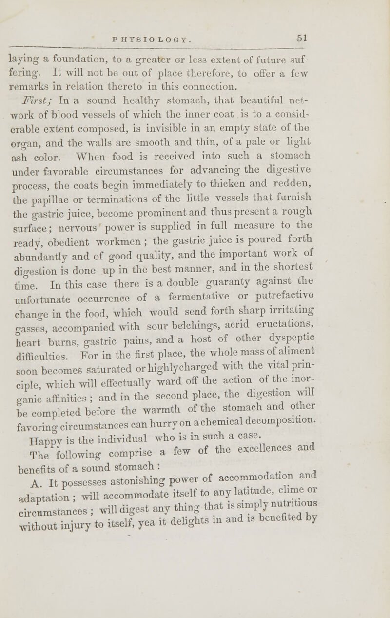 laying a foundation, to a greater or less extent of future suf- fering. It will not be out of place therefore, to oiler a few remarks in relation thereto in this connection. First.; In a sound healthy stomach, that beautiful net- work of blood vessels of which the inner coat is to a consid- erable extent composed, is invisible in an empty state of the organ, and the walls are smooth and thin, of a pale or light ash color. When food is received into such a stomach under favorable circumstances for advancing the digestive process, the coats begin immediately to thicken and redden, the papillae or terminations of the little vessels that furnish the gastric juice, become prominent and thus present a rough surface; nervous power is supplied in full measure to the ready, obedient workmen ; the gastric juice is poured forth abundantly and of good quality, and the important work of digestion is done up in the best manner, and in the shortest time. In this case there is a double guaranty against the unfortunate occurrence of a fermentative or putrefactive change in the food, which would send forth sharp irritating gasses, accompanied with sour belchings, acrid eructations, heart burns, gastric pains, and a host of other dyspeptic difficulties. For in the first place, the whole mass of aliment soon becomes saturated or highly charged with the vital prin- ciple, which will effectually ward off the action of the inor- ganic affinities ; and in the second place, the digestion will be completed before the warmth of the stomach and other favoring circumstances can hurry on achemical decomposition. Happv is the individual who is in such a case. The following comprise a few of the excellences and benefits of a sound stomach : A It possesses astonishing power of accommodation and adaptation ; will accommodate itself to any latitude, clime or circumstances ; will digest any thing that is simp y nu ntious hout injury to itself, yea it delights in and is benefited by