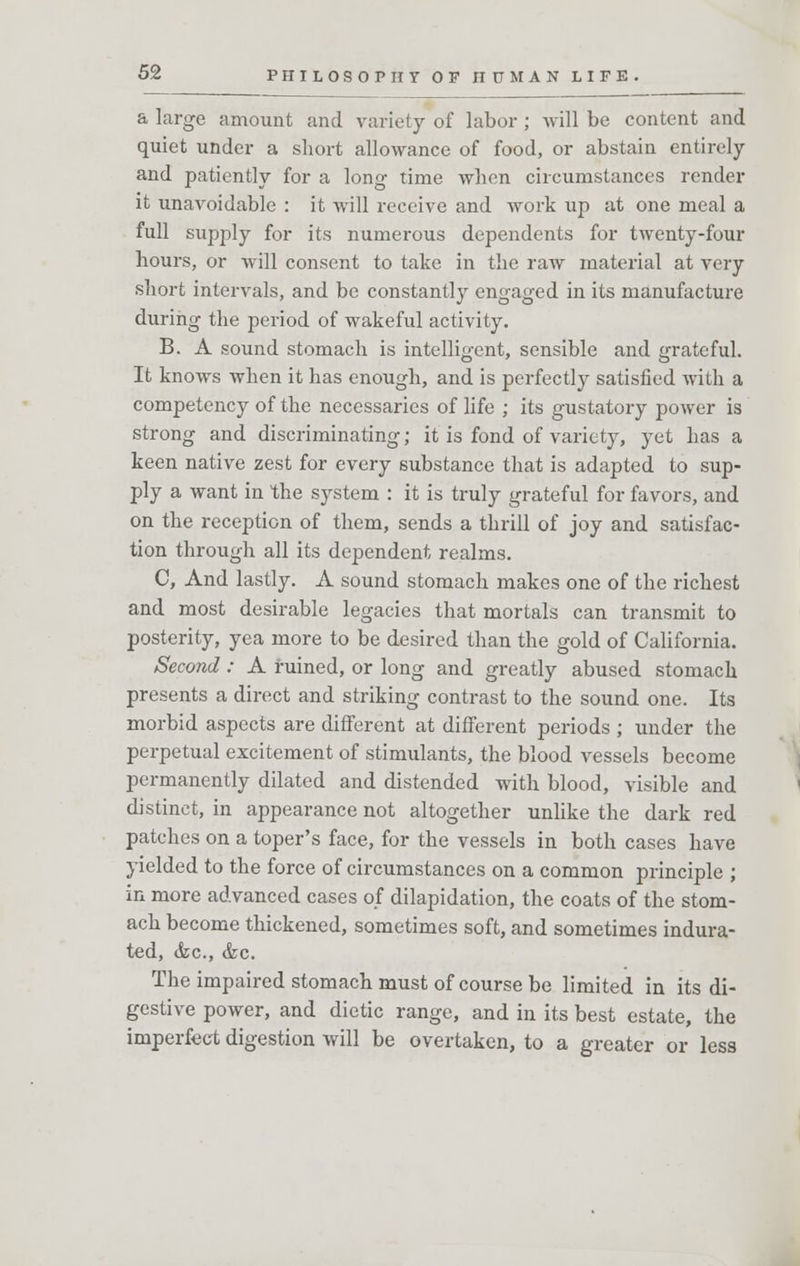 a large amount and variety of labor; will be content and quiet under a short allowance of food, or abstain entirely and patiently for a long- time when circumstances render it unavoidable : it will receive and work up at one meal a full supply for its numerous dependents for twenty-four hours, or will consent to take in the raw material at very short intervals, and be constantly engaged in its manufacture during the period of wakeful activity. B. A sound stomach is intelligent, sensible and grateful. It knows when it has enough, and is perfectly satisfied with a competency of the necessaries of life ; its gustatory power is strong and discriminating; it is fond of variety, yet has a keen native zest for every substance that is adapted to sup- ply a want in the system : it is truly grateful for favors, and on the reception of them, sends a thrill of joy and satisfac- tion through all its dependent realms. C, And lastly. A sound stomach makes one of the richest and most desirable legacies that mortals can transmit to posterity, yea more to be desired than the gold of California. Second: A ruined, or long and greatly abused stomach presents a direct and striking contrast to the sound one. Its morbid aspects are different at different periods ; under the perpetual excitement of stimulants, the blood vessels become permanently dilated and distended with blood, visible and distinct, in appearance not altogether unlike the dark red patches on a toper's face, for the vessels in both cases have yielded to the force of circumstances on a common principle ; in more advanced cases of dilapidation, the coats of the stom- ach become thickened, sometimes soft, and sometimes indura- ted, <fec, &c. The impaired stomach must of course be limited in its di- gestive power, and dietic range, and in its best estate, the imperfect digestion will be overtaken, to a greater or less