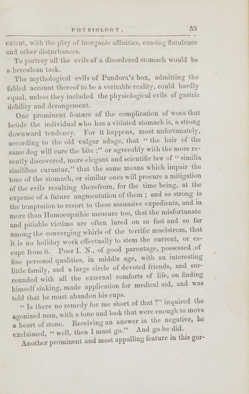 V TT Y SIOLOG T extent, with the play of inorganic affinities, causing flatulence and oilier disturbances. To portray all the evils of a disordered stomach would be a herculean task. The mythological evils of Pandora's box, admitting the fabled account thereof to be a veritable reality, could hardly equal, unless they included the physiological evils of gastric debility and derangement. One prominent feature of the complication of woes that betide the individual who has a vitiated stomach is, a strong downward tendency. For it happens, most unfortunately, according to the old vulgar adage, that  the hair of the same dog will cure the bite ; or agreeably with the more re- cently dfscovered, more elegant and scientific law of  similia similibus curantur, that the same means which impair the tone of the stomach, or similar ones will procure a mitigation of the evils resulting therefrom, for the time being, at the expense of a future augmentation of them ; and so strong is the temptation to resort to these assuasive expedients, and m more than Homoeopathic measure too, that the misfortunate and pitiable victims are often lured on so fast and so far amono-the converging whirls of the terrific maelstrom, that it is no holiday work effectually to stem the current, or es- cape from it. Poor I. N., of good parentage, possessed .ot fine personal qualities, in middle age, with an interesting little family, and a large circle of devoted friends, and sur- rounded with all the external comforts of ife on finding himself sinking, made application for medical aid, and was told that he must abandon his cups. « Is there no remedy for me short of that ? mquued the agonized man, with a tone and look that were enough to move a°heart of stone. Receiving an answer-m the negative, he exclaimed, « well, then I must go. And go he did. Anothe prominent and most appalling feature m this gor-