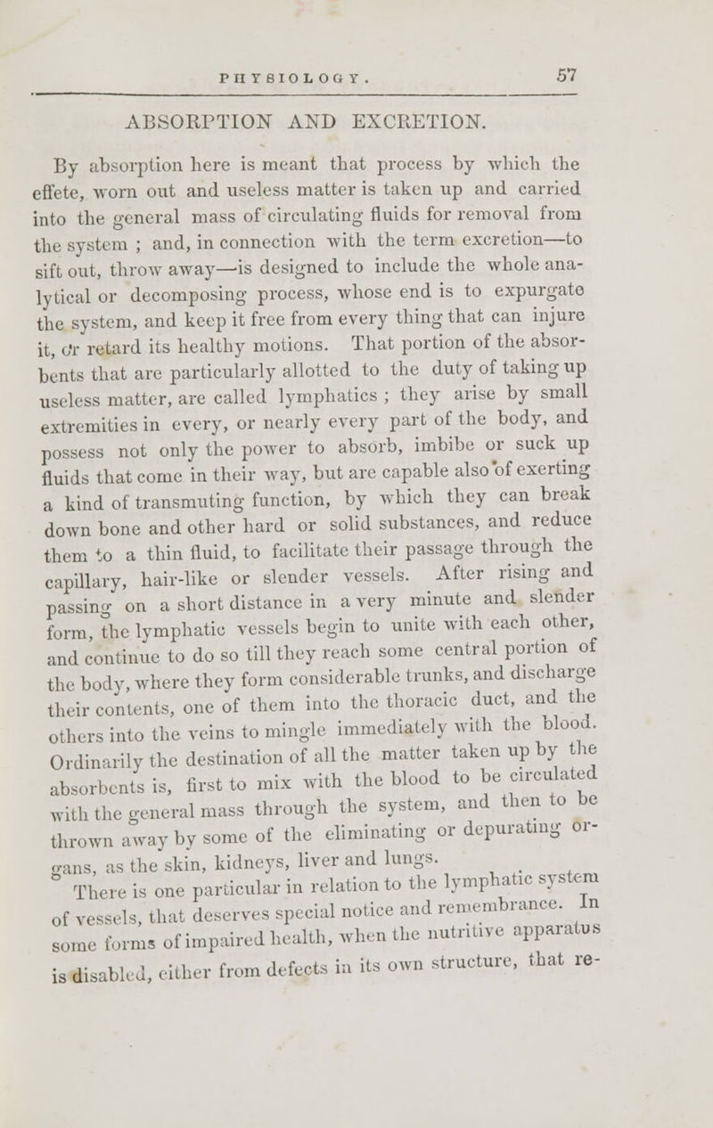 ABSORPTION AND EXCRETION. By absorption here is meant that process by which the effete, worn out and useless matter is taken up and carried into the general mass of circulating fluids for removal from the system ; and, in connection with the term excretion—to sift out, throw away—is designed to include the whole ana- lytical or decomposing process, whose end is to expurgate the system, and keep it free from every thing that can injure it, o'r retard its healthy motions. That portion of the absor- bents that are particularly allotted to the duty of taking up useless matter, are called lymphatics ; they arise by small extremities in every, or nearly every part of the body, and possess not only the power to absorb, imbibe or suck up fluids that come in their way, but are capable also of exerting a kind of transmuting function, by which they can break down bone and other hard or solid substances, and reduce them to a thin fluid, to facilitate their passage through the capillary, hair-like or slender vessels. After rising and passing on a short distance in a very minute and slender form, the lymphatic vessels begin to unite with each other, and continue to do so till they reach some central portion of the body, where they form considerable trunks, and discharge their contents, one of them into the thoracic duct, and the others into the veins to mingle immediately with the blood. Ordinarily the destination of all the matter taken up by the absorbents is, first to mix with the blood to be circulated with the general mass through the system, and then to be thrown away by some of the eliminating or depurating Or- gans, as the skin, kidneys, liver and lungs. _ There is one particular in relation to the lymphatic system of vessels, that deserves special notice and remembrance. In some forms of impaired health, when the nutritive apparatus is disabh J, either from defects in its own structure, that re-