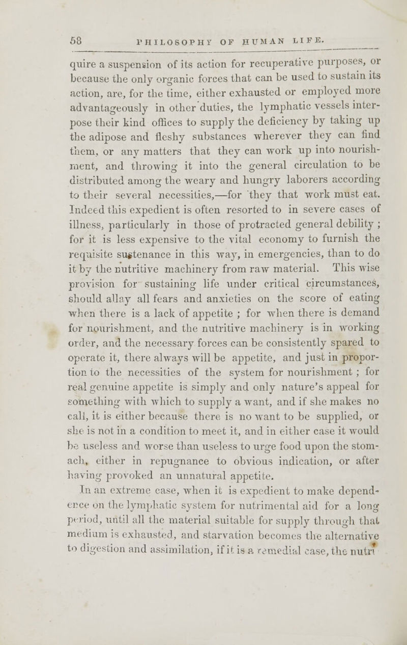 quire a suspension of its action for recuperative purposes, or because the only organic forces that can be used to sustain its action, are, for the time, either exhausted or employed more advantageously in other duties, the lymphatic vessels inter- pose their kind offices to supply the deficiency by taking up the adipose and fleshy substances wherever they can find them, or any matters that they can work up into nourish- ment, and throwing it into the general circulation to be distributed among the weary and hungry laborers according to their several necessities,—for they that work must eat. Indeed this expedient is often resorted to in severe cases of illness, particularly in those of protracted general debility ; for it is less expensive to the vital economy to furnish the requisite sustenance in this way, in emergencies, than to do it by the nutritive machinery from raw material. This wise provision for sustaining life under critical circumstances, should allay all fears and anxieties on the score of eating when there is a lack of appetite ; for when there is demand for nourishment, and the nutritive machinery is in working order, and the necessary forces can be consistently spared to operate it, there always will be appetite, and just in propor- tion to the necessities of the system for nourishment ; for real genuine appetite is simply and only nature's appeal for something with which to supply a want, and if she makes no call, it is either because there is no want to be supplied, or she is not in a condition to meet it, and in either case it would be useless and worse than useless to urge food upon the stom- ach, cither in repugnance to obvious indication, or after having provoked an unnatural appetite. In an extreme ease, when it is expedient to make depend- ence on the lymphatic system for nutrimental aid for a long period, until all the material suitable for supply through that medium is exhausted, and starvation becomes the alternative to digestion and assimilation, if it is a remedial case, the imtr*
