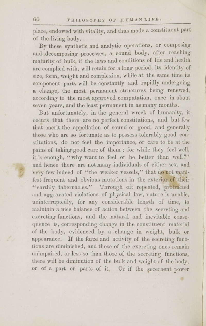 place, endowed with vitality, and thus made a constituent part of the living body. By these synthetic and analytic operations, or composing and decomposing processes, a sound body, after reaching maturity of bulk, if the laws and conditions of life and health are complied with, will retain for a long period, its identity of size, form, weight and complexion, while at the same time its component parts will be constantly and rapidly undergoing a change, the most permanent structures being renewed, according to the most approved computation, once in about seven years, and the least permanent in as many months. But unfortunately, in the general wreck of humanity, it occurs that there are no perfect constitutions, and but few that merit the appellation of sound or good, and generally those who are so fortunate as to possess tolerably good con- stitutions, do not feel the importance, or care to be at the pains of taking good care of them ; for while they feel well, it is enough, why want to feel or be better than well? and hence there are not many individuals of either sex, and very few indeed of the weaker vessels, that do not mani- fest frequent and obvious mutations in the exterior of their earthly tabernacles. Through oft repeated, protracted and aggravated violations of physical law, nature is unable, uninterruptedly, for any considerable length of time, to maintain a nice balance of action between the secreting and excreting functions, and the natural and inevitable conse- quence is, corresponding change in the constituent material of the body, evidenced by a change in weight, bulk or appearance. If the force and activity of the secreting func- tions are diminished, and those of the excreting ones remain unimpaired, or less so than those of the secreting functions, there will be diminution of the bulk and weight of the body, or of a part or parts of it. Or if the secernent power